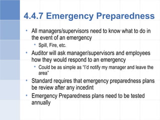 4.4.7 Emergency Preparedness
• All managers/supervisors need to know what to do in
the event of an emergency
 Spill, Fire, etc.
• Auditor will ask manager/supervisors and employees
how they would respond to an emergency
 Could be as simple as “I’d notify my manager and leave the
area”
• Standard requires that emergency preparedness plans
be review after any incedint
• Emergency Preparedness plans need to be tested
annually
 