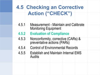 4.5.1 Measurement - Maintain and Calibrate
Monitoring Equipment
4.5.2 Evaluation of Compliance
4.5.3 Nonconformity, corrective (CARs) &
preventative actions (PARs)
4.5.4 Control of Environmental Records
4.5.5 Establish and Maintain Internal EMS
Audits
4.5 Checking an Corrective
Action (“CHECK”)
 