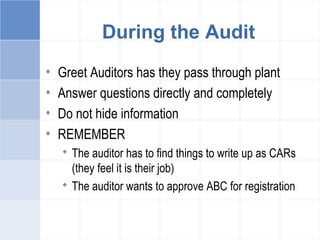 During the Audit
• Greet Auditors has they pass through plant
• Answer questions directly and completely
• Do not hide information
• REMEMBER
 The auditor has to find things to write up as CARs
(they feel it is their job)
 The auditor wants to approve ABC for registration
 