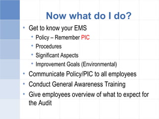 Now what do I do?
• Get to know your EMS
 Policy – Remember PIC
 Procedures
 Significant Aspects
 Improvement Goals (Environmental)
• Communicate Policy/PIC to all employees
• Conduct General Awareness Training
• Give employees overview of what to expect for
the Audit
 