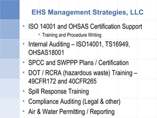 EHS Management Strategies, LLC
• ISO 14001 and OHSAS Certification Support
 Training and Procedure Writing
• Internal Auditing – ISO14001, TS16949,
OHSAS18001
• SPCC and SWPPP Plans / Certification
• DOT / RCRA (hazardous waste) Training –
49CFR172 and 40CFR265
• Spill Response Training
• Compliance Auditing (Legal & other)
• Air & Water Permitting / Reporting
 