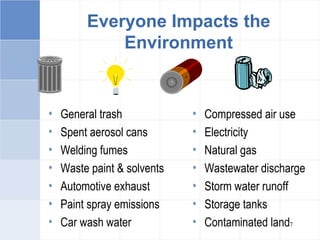 7
Everyone Impacts the
Environment
• General trash
• Spent aerosol cans
• Welding fumes
• Waste paint & solvents
• Automotive exhaust
• Paint spray emissions
• Car wash water
• Compressed air use
• Electricity
• Natural gas
• Wastewater discharge
• Storm water runoff
• Storage tanks
• Contaminated land
 