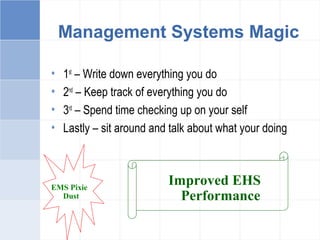 Management Systems Magic
• 1st
– Write down everything you do
• 2nd
– Keep track of everything you do
• 3rd
– Spend time checking up on your self
• Lastly – sit around and talk about what your doing
EMS Pixie
Dust
Improved EHS
Performance
 
