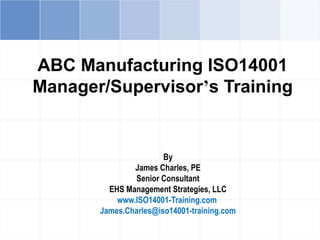 ABC Manufacturing ISO14001
Manager/Supervisor’s Training
By
James Charles, PE
Senior Consultant
EHS Management Strategies, LLC
www.ISO14001-Training.com
James.Charles@iso14001-training.com
 