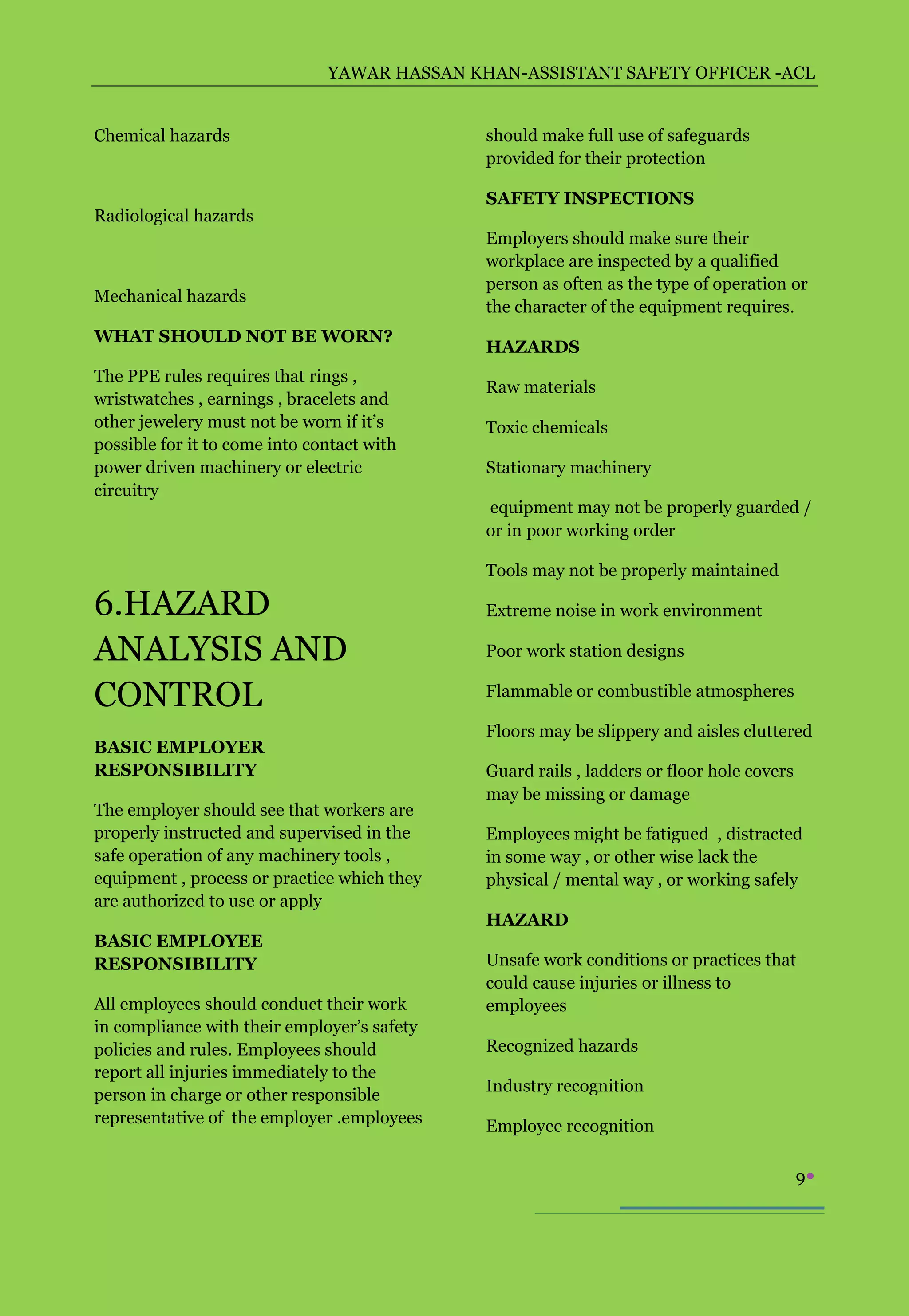 YAWAR HASSAN KHAN-ASSISTANT SAFETY OFFICER -ACL


Chemical hazards                              should make full use of safeguards
                                              provided for their protection

                                              SAFETY INSPECTIONS
Radiological hazards
                                              Employers should make sure their
                                              workplace are inspected by a qualified
                                              person as often as the type of operation or
Mechanical hazards
                                              the character of the equipment requires.
WHAT SHOULD NOT BE WORN?
                                              HAZARDS
The PPE rules requires that rings ,
                                              Raw materials
wristwatches , earnings , bracelets and
other jewelery must not be worn if it’s       Toxic chemicals
possible for it to come into contact with
power driven machinery or electric            Stationary machinery
circuitry
                                              equipment may not be properly guarded /
                                              or in poor working order

                                              Tools may not be properly maintained

6.HAZARD                                      Extreme noise in work environment

ANALYSIS AND                                  Poor work station designs

CONTROL                                       Flammable or combustible atmospheres

                                              Floors may be slippery and aisles cluttered
BASIC EMPLOYER
RESPONSIBILITY                                Guard rails , ladders or floor hole covers
                                              may be missing or damage
The employer should see that workers are
properly instructed and supervised in the     Employees might be fatigued , distracted
safe operation of any machinery tools ,       in some way , or other wise lack the
equipment , process or practice which they    physical / mental way , or working safely
are authorized to use or apply
                                              HAZARD
BASIC EMPLOYEE
RESPONSIBILITY                                Unsafe work conditions or practices that
                                              could cause injuries or illness to
All employees should conduct their work       employees
in compliance with their employer’s safety
policies and rules. Employees should          Recognized hazards
report all injuries immediately to the
                                              Industry recognition
person in charge or other responsible
representative of the employer .employees     Employee recognition

                                                                                           9
 