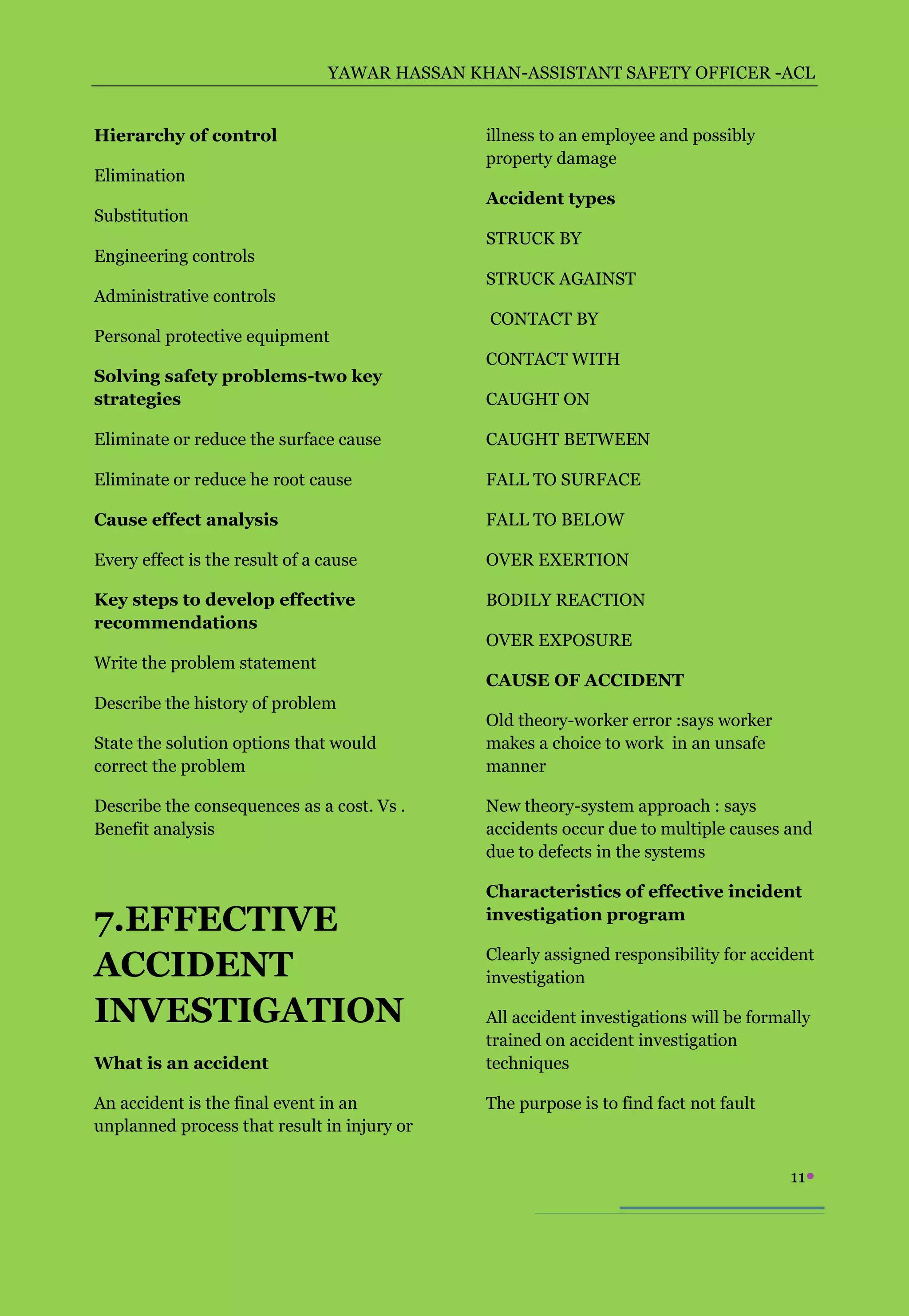 YAWAR HASSAN KHAN-ASSISTANT SAFETY OFFICER -ACL


Hierarchy of control                           illness to an employee and possibly
                                               property damage
Elimination
                                               Accident types
Substitution
                                               STRUCK BY
Engineering controls
                                               STRUCK AGAINST
Administrative controls
                                               CONTACT BY
Personal protective equipment
                                               CONTACT WITH
Solving safety problems-two key
strategies                                     CAUGHT ON

Eliminate or reduce the surface cause          CAUGHT BETWEEN

Eliminate or reduce he root cause              FALL TO SURFACE

Cause effect analysis                          FALL TO BELOW

Every effect is the result of a cause          OVER EXERTION

Key steps to develop effective                 BODILY REACTION
recommendations
                                               OVER EXPOSURE
Write the problem statement
                                               CAUSE OF ACCIDENT
Describe the history of problem
                                               Old theory-worker error :says worker
State the solution options that would          makes a choice to work in an unsafe
correct the problem                            manner

Describe the consequences as a cost. Vs .      New theory-system approach : says
Benefit analysis                               accidents occur due to multiple causes and
                                               due to defects in the systems

                                               Characteristics of effective incident
7.EFFECTIVE                                    investigation program

                                               Clearly assigned responsibility for accident
ACCIDENT                                       investigation

INVESTIGATION                                  All accident investigations will be formally
                                               trained on accident investigation
What is an accident                            techniques

An accident is the final event in an           The purpose is to find fact not fault
unplanned process that result in injury or

                                                                                        11
 