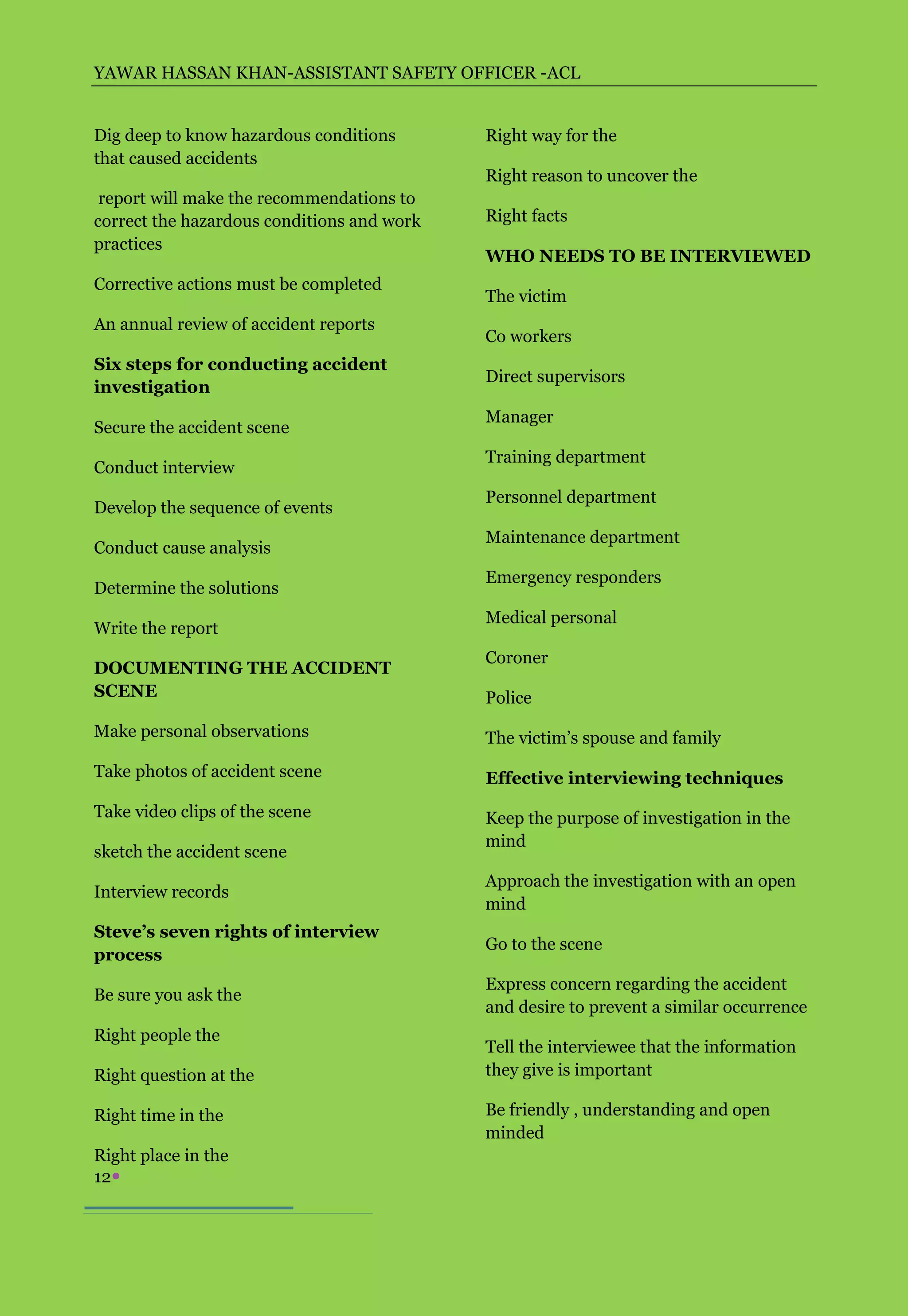 YAWAR HASSAN KHAN-ASSISTANT SAFETY OFFICER -ACL


Dig deep to know hazardous conditions       Right way for the
that caused accidents
                                            Right reason to uncover the
 report will make the recommendations to
correct the hazardous conditions and work   Right facts
practices
                                            WHO NEEDS TO BE INTERVIEWED
Corrective actions must be completed
                                            The victim
An annual review of accident reports
                                            Co workers
Six steps for conducting accident
                                            Direct supervisors
investigation
                                            Manager
Secure the accident scene
                                            Training department
Conduct interview
                                            Personnel department
Develop the sequence of events
                                            Maintenance department
Conduct cause analysis
                                            Emergency responders
Determine the solutions
                                            Medical personal
Write the report
                                            Coroner
DOCUMENTING THE ACCIDENT
SCENE                                       Police
Make personal observations                  The victim’s spouse and family
Take photos of accident scene               Effective interviewing techniques
Take video clips of the scene               Keep the purpose of investigation in the
                                            mind
sketch the accident scene
                                            Approach the investigation with an open
Interview records
                                            mind
Steve’s seven rights of interview
                                            Go to the scene
process
                                            Express concern regarding the accident
Be sure you ask the
                                            and desire to prevent a similar occurrence
Right people the
                                            Tell the interviewee that the information
Right question at the                       they give is important

Right time in the                           Be friendly , understanding and open
                                            minded
Right place in the
12
 