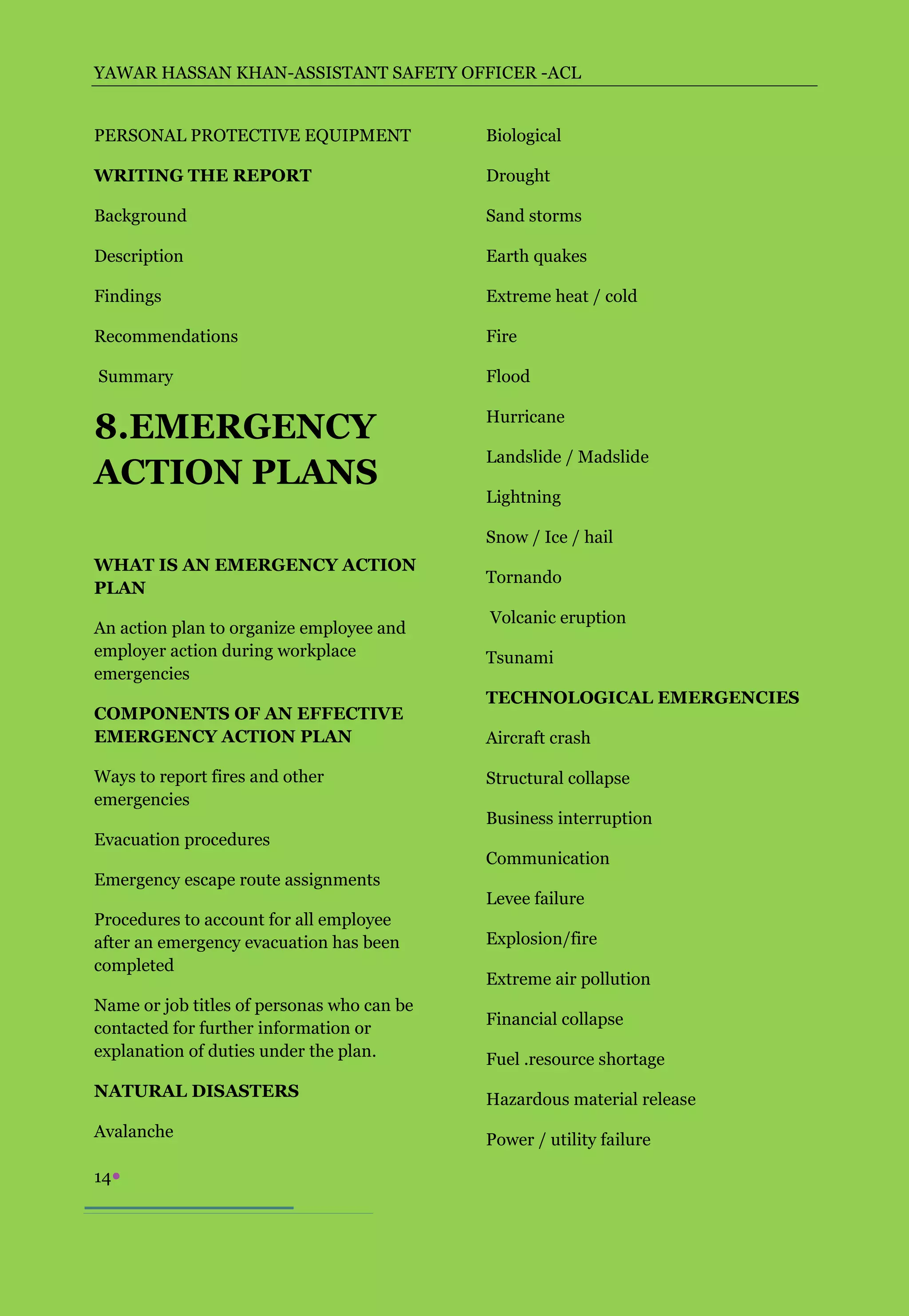 YAWAR HASSAN KHAN-ASSISTANT SAFETY OFFICER -ACL


PERSONAL PROTECTIVE EQUIPMENT               Biological

WRITING THE REPORT                          Drought

Background                                  Sand storms

Description                                 Earth quakes

Findings                                    Extreme heat / cold

Recommendations                             Fire

Summary                                     Flood


8.EMERGENCY                                 Hurricane

                                            Landslide / Madslide
ACTION PLANS
                                            Lightning

                                            Snow / Ice / hail
WHAT IS AN EMERGENCY ACTION
                                            Tornando
PLAN
                                            Volcanic eruption
An action plan to organize employee and
employer action during workplace            Tsunami
emergencies
                                            TECHNOLOGICAL EMERGENCIES
COMPONENTS OF AN EFFECTIVE
EMERGENCY ACTION PLAN                       Aircraft crash

Ways to report fires and other              Structural collapse
emergencies
                                            Business interruption
Evacuation procedures
                                            Communication
Emergency escape route assignments
                                            Levee failure
Procedures to account for all employee
after an emergency evacuation has been      Explosion/fire
completed
                                            Extreme air pollution
Name or job titles of personas who can be
                                            Financial collapse
contacted for further information or
explanation of duties under the plan.       Fuel .resource shortage
NATURAL DISASTERS                           Hazardous material release
Avalanche                                   Power / utility failure

14
 