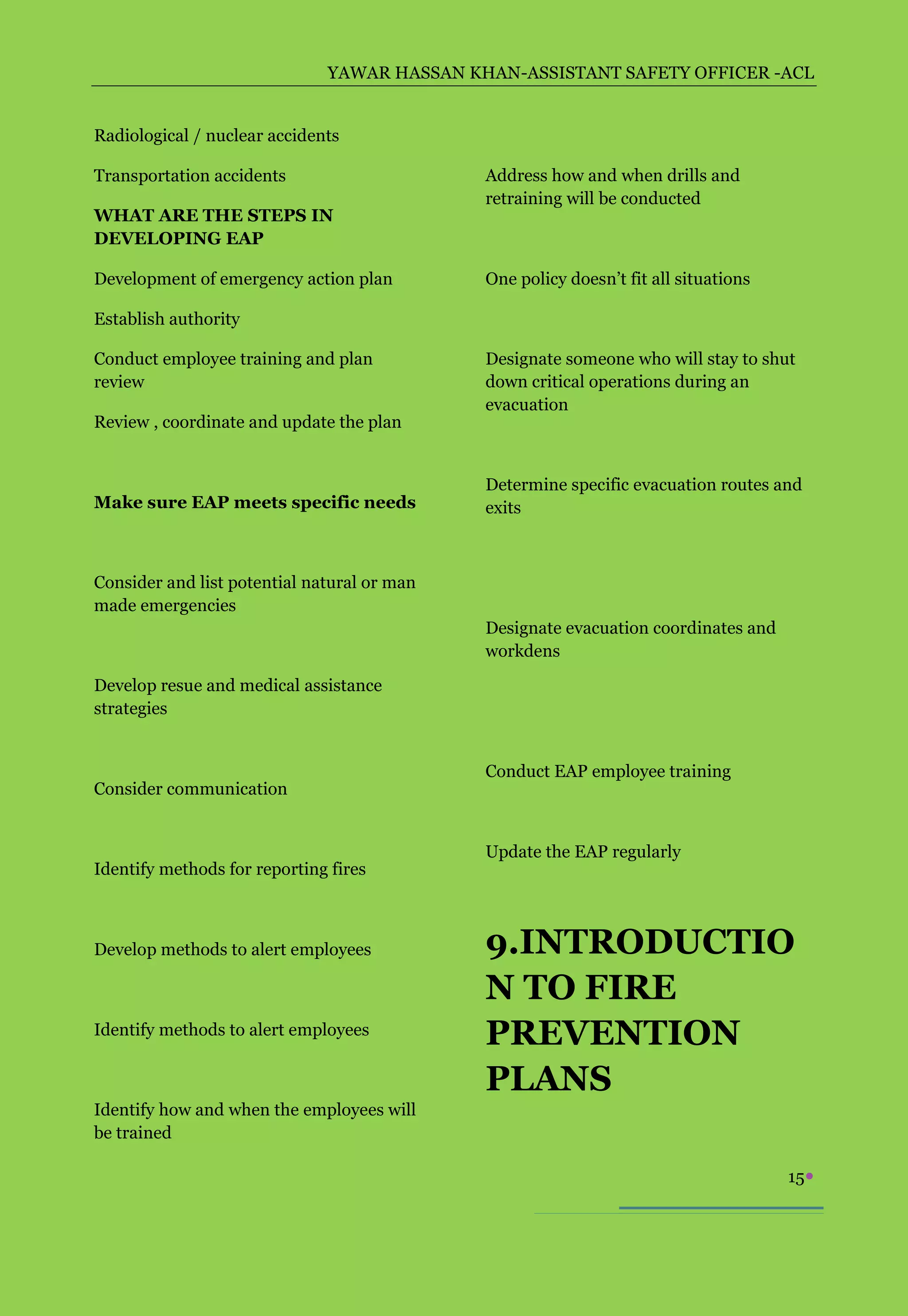 YAWAR HASSAN KHAN-ASSISTANT SAFETY OFFICER -ACL


Radiological / nuclear accidents

Transportation accidents                     Address how and when drills and
                                             retraining will be conducted
WHAT ARE THE STEPS IN
DEVELOPING EAP

Development of emergency action plan         One policy doesn’t fit all situations

Establish authority

Conduct employee training and plan           Designate someone who will stay to shut
review                                       down critical operations during an
                                             evacuation
Review , coordinate and update the plan


                                             Determine specific evacuation routes and
Make sure EAP meets specific needs           exits



Consider and list potential natural or man
made emergencies
                                             Designate evacuation coordinates and
                                             workdens
Develop resue and medical assistance
strategies


                                             Conduct EAP employee training
Consider communication


                                             Update the EAP regularly
Identify methods for reporting fires



Develop methods to alert employees           9.INTRODUCTIO
                                             N TO FIRE
Identify methods to alert employees
                                             PREVENTION
                                             PLANS
Identify how and when the employees will
be trained

                                                                                     15
 