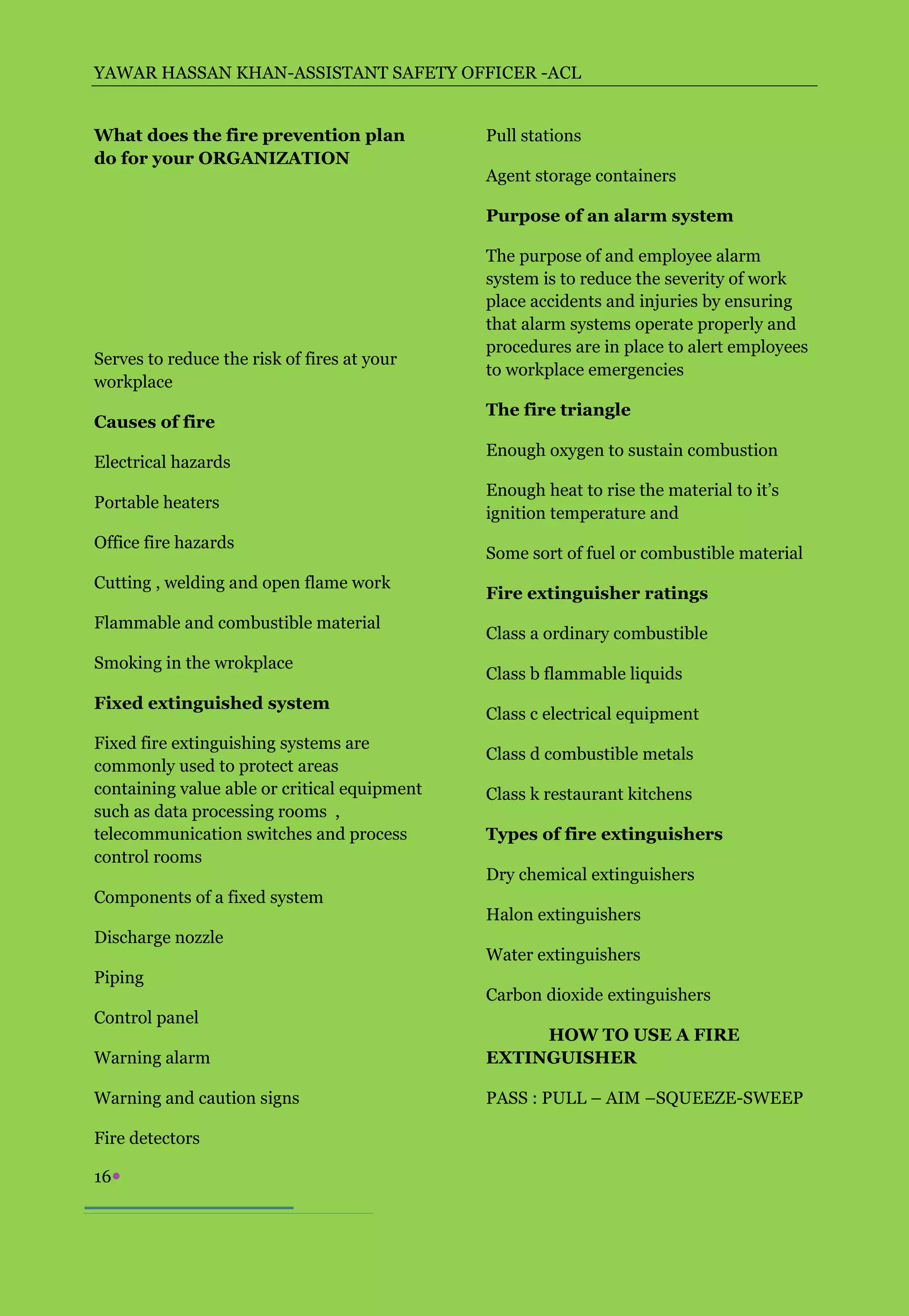 YAWAR HASSAN KHAN-ASSISTANT SAFETY OFFICER -ACL


What does the fire prevention plan            Pull stations
do for your ORGANIZATION
                                              Agent storage containers

                                              Purpose of an alarm system

                                              The purpose of and employee alarm
                                              system is to reduce the severity of work
                                              place accidents and injuries by ensuring
                                              that alarm systems operate properly and
                                              procedures are in place to alert employees
Serves to reduce the risk of fires at your
                                              to workplace emergencies
workplace
                                              The fire triangle
Causes of fire
                                              Enough oxygen to sustain combustion
Electrical hazards
                                              Enough heat to rise the material to it’s
Portable heaters
                                              ignition temperature and
Office fire hazards
                                              Some sort of fuel or combustible material
Cutting , welding and open flame work
                                              Fire extinguisher ratings
Flammable and combustible material
                                              Class a ordinary combustible
Smoking in the wrokplace
                                              Class b flammable liquids
Fixed extinguished system
                                              Class c electrical equipment
Fixed fire extinguishing systems are
                                              Class d combustible metals
commonly used to protect areas
containing value able or critical equipment   Class k restaurant kitchens
such as data processing rooms ,
telecommunication switches and process        Types of fire extinguishers
control rooms
                                              Dry chemical extinguishers
Components of a fixed system
                                              Halon extinguishers
Discharge nozzle
                                              Water extinguishers
Piping
                                              Carbon dioxide extinguishers
Control panel
                                                   HOW TO USE A FIRE
Warning alarm                                 EXTINGUISHER

Warning and caution signs                     PASS : PULL – AIM –SQUEEZE-SWEEP

Fire detectors

16
 