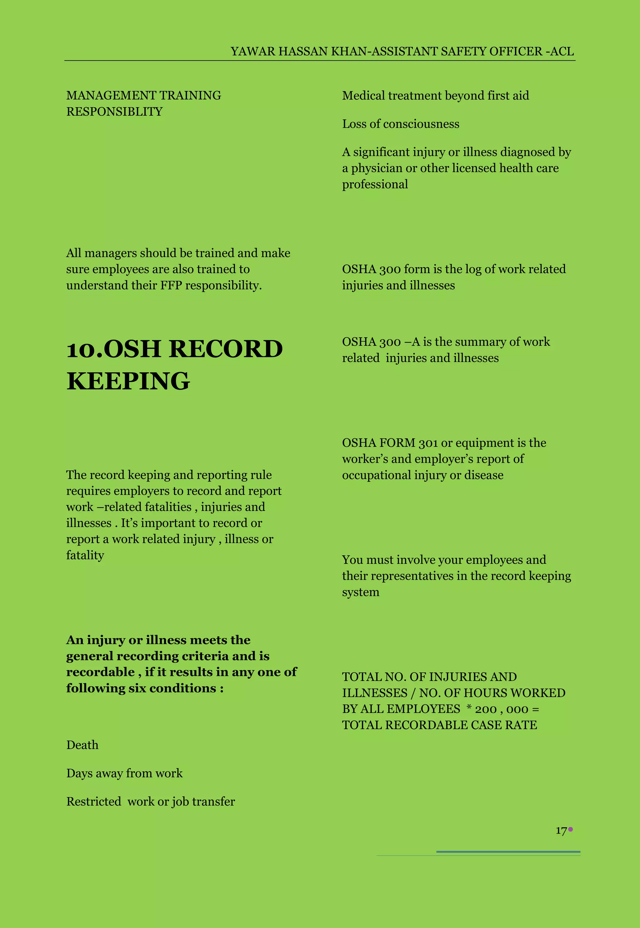 YAWAR HASSAN KHAN-ASSISTANT SAFETY OFFICER -ACL


MANAGEMENT TRAINING                           Medical treatment beyond first aid
RESPONSIBLITY
                                              Loss of consciousness

                                              A significant injury or illness diagnosed by
                                              a physician or other licensed health care
                                              professional




All managers should be trained and make
sure employees are also trained to            OSHA 300 form is the log of work related
understand their FFP responsibility.          injuries and illnesses




10.OSH RECORD                                 OSHA 300 –A is the summary of work
                                              related injuries and illnesses

KEEPING

                                              OSHA FORM 301 or equipment is the
                                              worker’s and employer’s report of
The record keeping and reporting rule         occupational injury or disease
requires employers to record and report
work –related fatalities , injuries and
illnesses . It’s important to record or
report a work related injury , illness or
fatality                                      You must involve your employees and
                                              their representatives in the record keeping
                                              system


An injury or illness meets the
general recording criteria and is
recordable , if it results in any one of      TOTAL NO. OF INJURIES AND
following six conditions :                    ILLNESSES / NO. OF HOURS WORKED
                                              BY ALL EMPLOYEES * 200 , 000 =
                                              TOTAL RECORDABLE CASE RATE
Death

Days away from work

Restricted work or job transfer

                                                                                       17
 