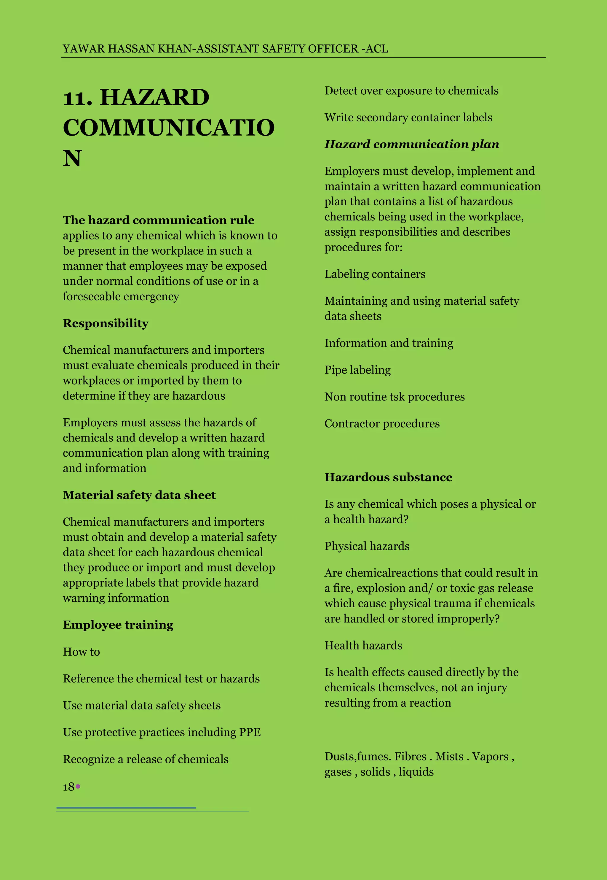 YAWAR HASSAN KHAN-ASSISTANT SAFETY OFFICER -ACL



11. HAZARD                                  Detect over exposure to chemicals

                                            Write secondary container labels
COMMUNICATIO
                                            Hazard communication plan
N                                           Employers must develop, implement and
                                            maintain a written hazard communication
                                            plan that contains a list of hazardous
The hazard communication rule               chemicals being used in the workplace,
applies to any chemical which is known to   assign responsibilities and describes
be present in the workplace in such a       procedures for:
manner that employees may be exposed
                                            Labeling containers
under normal conditions of use or in a
foreseeable emergency                       Maintaining and using material safety
                                            data sheets
Responsibility
                                            Information and training
Chemical manufacturers and importers
must evaluate chemicals produced in their   Pipe labeling
workplaces or imported by them to
determine if they are hazardous             Non routine tsk procedures

Employers must assess the hazards of        Contractor procedures
chemicals and develop a written hazard
communication plan along with training
and information
                                            Hazardous substance
Material safety data sheet
                                            Is any chemical which poses a physical or
Chemical manufacturers and importers        a health hazard?
must obtain and develop a material safety
                                            Physical hazards
data sheet for each hazardous chemical
they produce or import and must develop     Are chemicalreactions that could result in
appropriate labels that provide hazard      a fire, explosion and/ or toxic gas release
warning information                         which cause physical trauma if chemicals
                                            are handled or stored improperly?
Employee training
                                            Health hazards
How to
                                            Is health effects caused directly by the
Reference the chemical test or hazards
                                            chemicals themselves, not an injury
Use material data safety sheets             resulting from a reaction

Use protective practices including PPE

Recognize a release of chemicals            Dusts,fumes. Fibres . Mists . Vapors ,
                                            gases , solids , liquids
18
 
