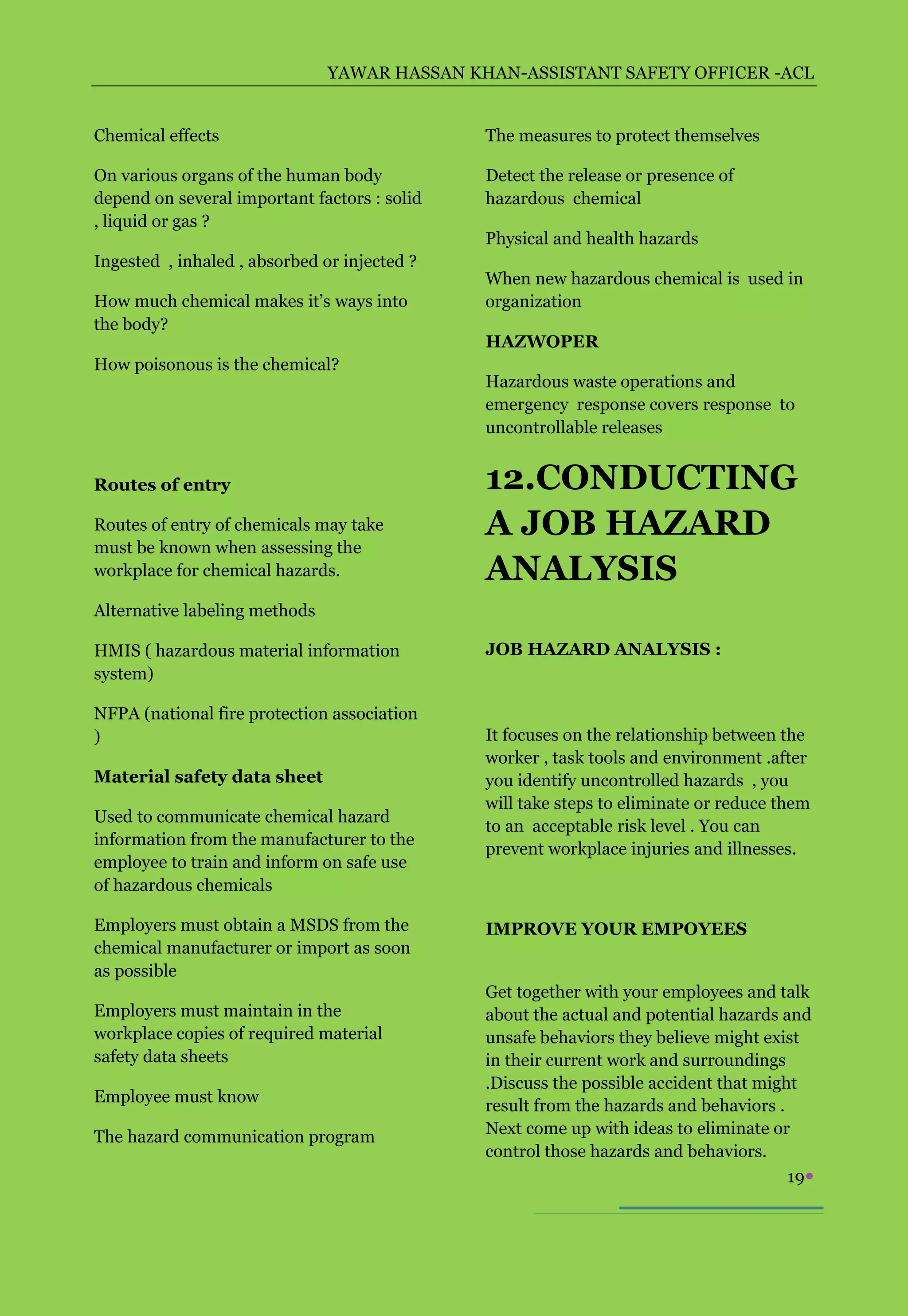 YAWAR HASSAN KHAN-ASSISTANT SAFETY OFFICER -ACL


Chemical effects                              The measures to protect themselves

On various organs of the human body           Detect the release or presence of
depend on several important factors : solid   hazardous chemical
, liquid or gas ?
                                              Physical and health hazards
Ingested , inhaled , absorbed or injected ?
                                              When new hazardous chemical is used in
How much chemical makes it’s ways into        organization
the body?
                                              HAZWOPER
How poisonous is the chemical?
                                              Hazardous waste operations and
                                              emergency response covers response to
                                              uncontrollable releases


Routes of entry                               12.CONDUCTING
Routes of entry of chemicals may take         A JOB HAZARD
must be known when assessing the
workplace for chemical hazards.               ANALYSIS
Alternative labeling methods

HMIS ( hazardous material information         JOB HAZARD ANALYSIS :
system)

NFPA (national fire protection association
)                                             It focuses on the relationship between the
                                              worker , task tools and environment .after
Material safety data sheet                    you identify uncontrolled hazards , you
                                              will take steps to eliminate or reduce them
Used to communicate chemical hazard
                                              to an acceptable risk level . You can
information from the manufacturer to the
                                              prevent workplace injuries and illnesses.
employee to train and inform on safe use
of hazardous chemicals

Employers must obtain a MSDS from the         IMPROVE YOUR EMPOYEES
chemical manufacturer or import as soon
as possible
                                              Get together with your employees and talk
Employers must maintain in the                about the actual and potential hazards and
workplace copies of required material         unsafe behaviors they believe might exist
safety data sheets                            in their current work and surroundings
                                              .Discuss the possible accident that might
Employee must know
                                              result from the hazards and behaviors .
The hazard communication program              Next come up with ideas to eliminate or
                                              control those hazards and behaviors.
                                                                                      19
 