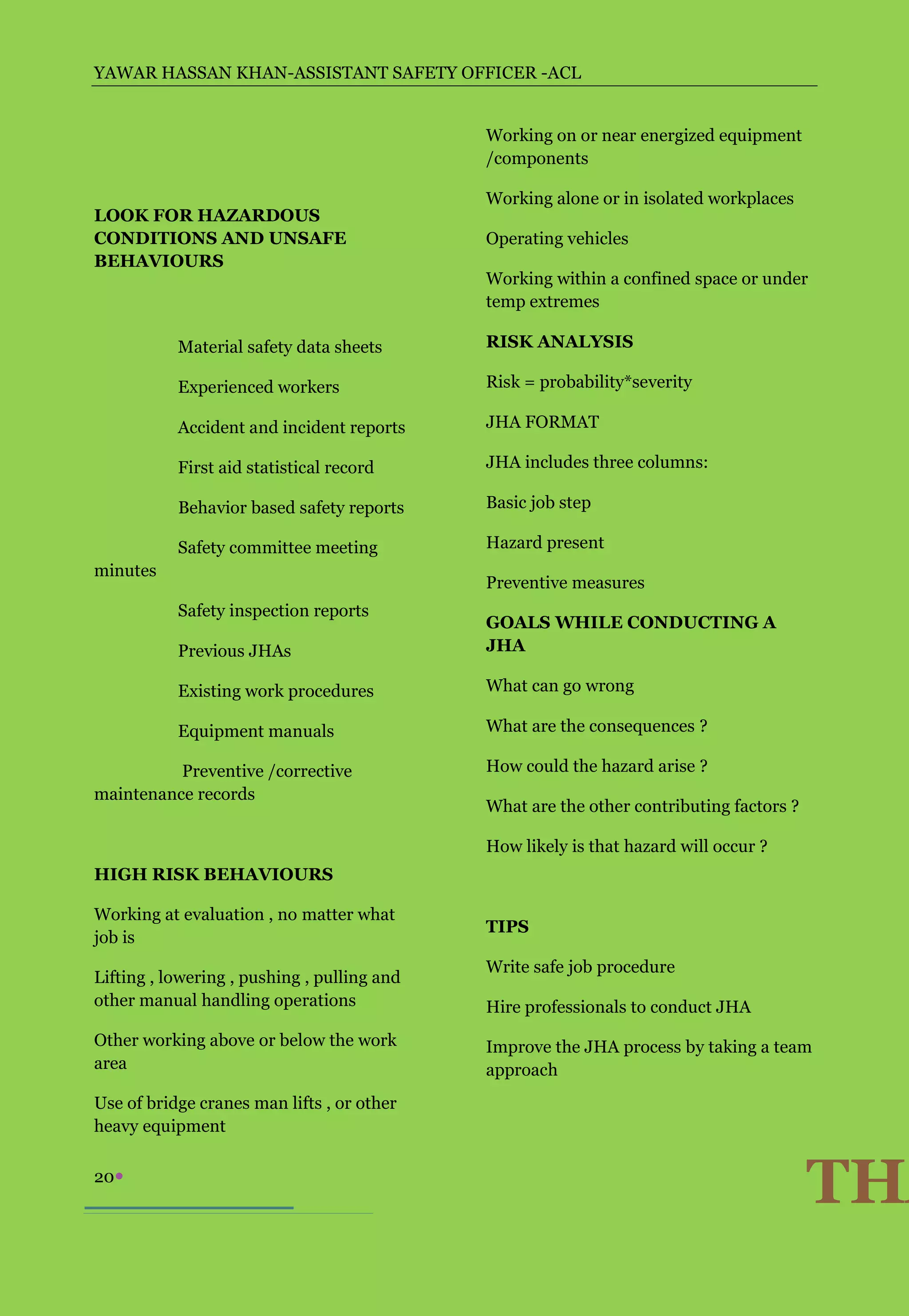 YAWAR HASSAN KHAN-ASSISTANT SAFETY OFFICER -ACL


                                             Working on or near energized equipment
                                             /components

                                             Working alone or in isolated workplaces
LOOK FOR HAZARDOUS
CONDITIONS AND UNSAFE                        Operating vehicles
BEHAVIOURS
                                             Working within a confined space or under
                                             temp extremes

           Material safety data sheets       RISK ANALYSIS

           Experienced workers               Risk = probability*severity

           Accident and incident reports     JHA FORMAT

           First aid statistical record      JHA includes three columns:

           Behavior based safety reports     Basic job step

           Safety committee meeting          Hazard present
minutes
                                             Preventive measures
           Safety inspection reports
                                             GOALS WHILE CONDUCTING A
           Previous JHAs                     JHA

           Existing work procedures          What can go wrong

           Equipment manuals                 What are the consequences ?

          Preventive /corrective             How could the hazard arise ?
maintenance records
                                             What are the other contributing factors ?

                                             How likely is that hazard will occur ?
HIGH RISK BEHAVIOURS

Working at evaluation , no matter what
                                             TIPS
job is
                                             Write safe job procedure
Lifting , lowering , pushing , pulling and
other manual handling operations             Hire professionals to conduct JHA
Other working above or below the work        Improve the JHA process by taking a team
area                                         approach
Use of bridge cranes man lifts , or other
heavy equipment

20
                                                                                         THA
 