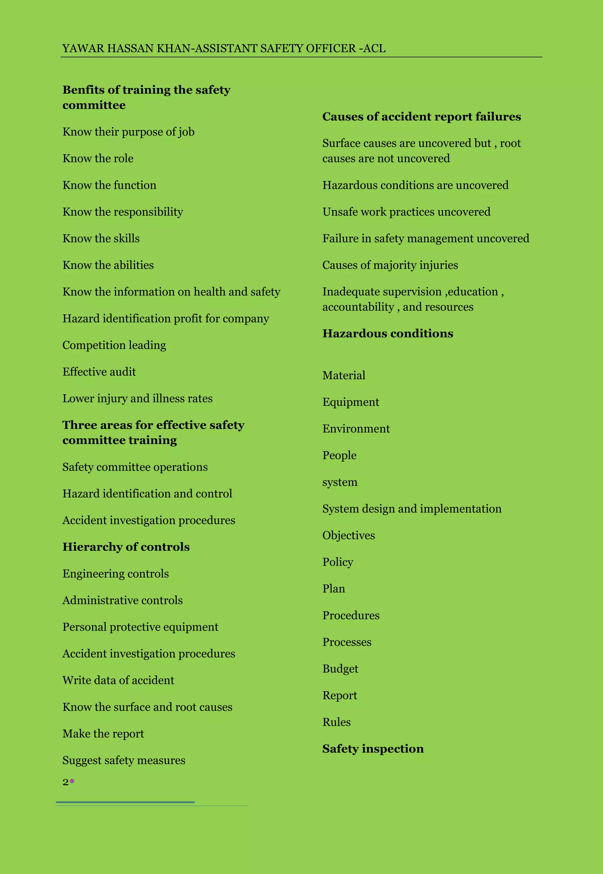YAWAR HASSAN KHAN-ASSISTANT SAFETY OFFICER -ACL


Benfits of training the safety
committee
                                            Causes of accident report failures
Know their purpose of job
                                            Surface causes are uncovered but , root
Know the role                               causes are not uncovered

Know the function                           Hazardous conditions are uncovered

Know the responsibility                     Unsafe work practices uncovered

Know the skills                             Failure in safety management uncovered

Know the abilities                          Causes of majority injuries

Know the information on health and safety   Inadequate supervision ,education ,
                                            accountability , and resources
Hazard identification profit for company
                                            Hazardous conditions
Competition leading

Effective audit                             Material
Lower injury and illness rates              Equipment

Three areas for effective safety            Environment
committee training
                                            People
Safety committee operations
                                            system
Hazard identification and control
                                            System design and implementation
Accident investigation procedures
                                            Objectives
Hierarchy of controls
                                            Policy
Engineering controls
                                            Plan
Administrative controls
                                            Procedures
Personal protective equipment
                                            Processes
Accident investigation procedures
                                            Budget
Write data of accident
                                            Report
Know the surface and root causes
                                            Rules
Make the report
                                            Safety inspection
Suggest safety measures
2
 