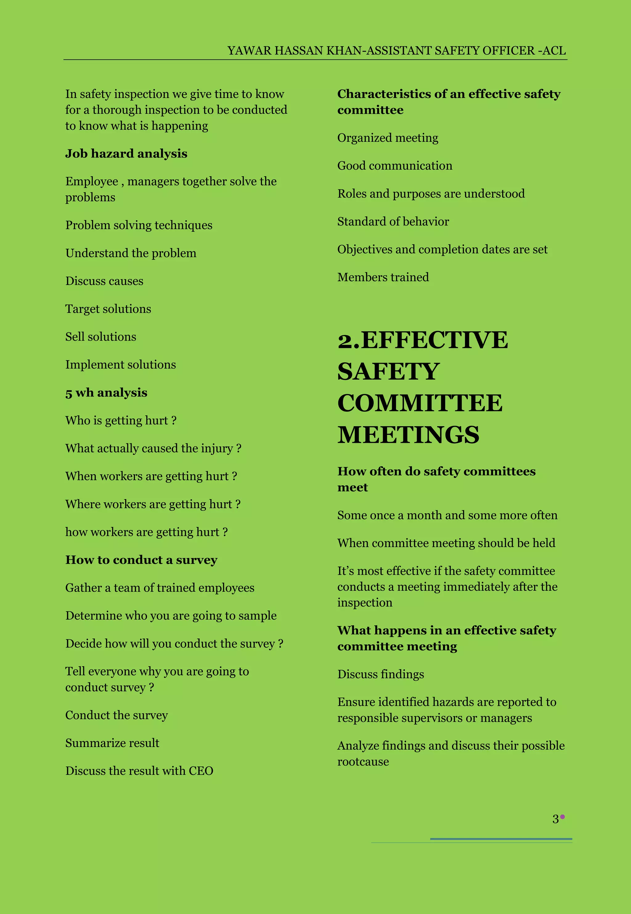 YAWAR HASSAN KHAN-ASSISTANT SAFETY OFFICER -ACL


In safety inspection we give time to know    Characteristics of an effective safety
for a thorough inspection to be conducted    committee
to know what is happening
                                             Organized meeting
Job hazard analysis
                                             Good communication
Employee , managers together solve the
problems                                     Roles and purposes are understood

Problem solving techniques                   Standard of behavior

Understand the problem                       Objectives and completion dates are set

Discuss causes                               Members trained

Target solutions

Sell solutions
                                             2.EFFECTIVE
Implement solutions
                                             SAFETY
5 wh analysis
                                             COMMITTEE
Who is getting hurt ?

What actually caused the injury ?
                                             MEETINGS
When workers are getting hurt ?              How often do safety committees
                                             meet
Where workers are getting hurt ?
                                             Some once a month and some more often
how workers are getting hurt ?
                                             When committee meeting should be held
How to conduct a survey
                                             It’s most effective if the safety committee
Gather a team of trained employees           conducts a meeting immediately after the
                                             inspection
Determine who you are going to sample
                                             What happens in an effective safety
Decide how will you conduct the survey ?     committee meeting

Tell everyone why you are going to           Discuss findings
conduct survey ?
                                             Ensure identified hazards are reported to
Conduct the survey                           responsible supervisors or managers

Summarize result                             Analyze findings and discuss their possible
                                             rootcause
Discuss the result with CEO


                                                                                       3
 
