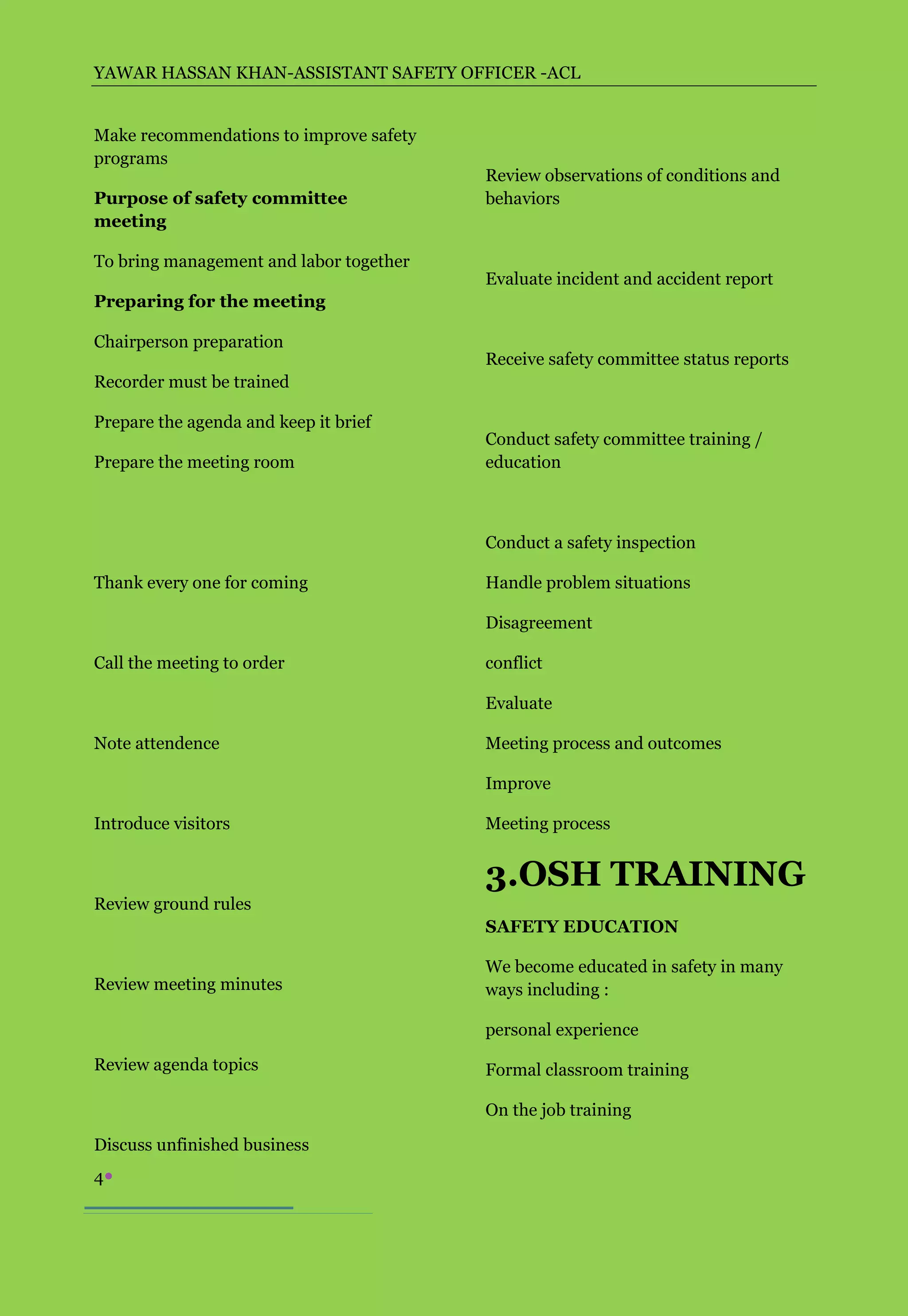 YAWAR HASSAN KHAN-ASSISTANT SAFETY OFFICER -ACL


Make recommendations to improve safety
programs
                                         Review observations of conditions and
Purpose of safety committee              behaviors
meeting

To bring management and labor together
                                         Evaluate incident and accident report
Preparing for the meeting

Chairperson preparation
                                         Receive safety committee status reports
Recorder must be trained

Prepare the agenda and keep it brief
                                         Conduct safety committee training /
Prepare the meeting room                 education



                                         Conduct a safety inspection

Thank every one for coming               Handle problem situations

                                         Disagreement

Call the meeting to order                conflict

                                         Evaluate

Note attendence                          Meeting process and outcomes

                                         Improve

Introduce visitors                       Meeting process


                                         3.OSH TRAINING
Review ground rules
                                         SAFETY EDUCATION

                                         We become educated in safety in many
Review meeting minutes                   ways including :

                                         personal experience

Review agenda topics                     Formal classroom training

                                         On the job training

Discuss unfinished business
4
 