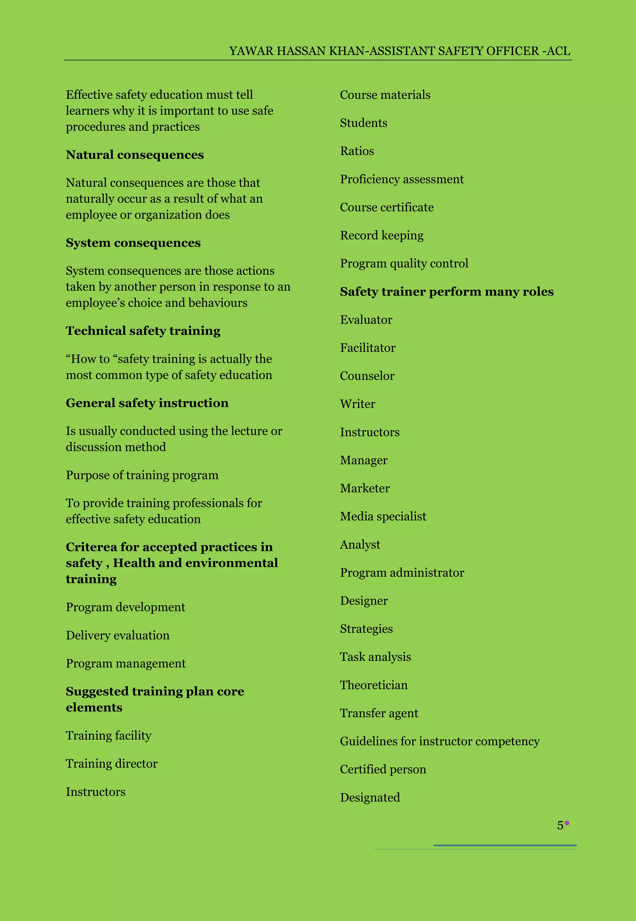 YAWAR HASSAN KHAN-ASSISTANT SAFETY OFFICER -ACL


Effective safety education must tell          Course materials
learners why it is important to use safe
procedures and practices                      Students

Natural consequences                          Ratios

Natural consequences are those that           Proficiency assessment
naturally occur as a result of what an
                                              Course certificate
employee or organization does
                                              Record keeping
System consequences
                                              Program quality control
System consequences are those actions
taken by another person in response to an     Safety trainer perform many roles
employee’s choice and behaviours
                                              Evaluator
Technical safety training
                                              Facilitator
“How to “safety training is actually the
most common type of safety education          Counselor

General safety instruction                    Writer

Is usually conducted using the lecture or     Instructors
discussion method
                                              Manager
Purpose of training program
                                              Marketer
To provide training professionals for
effective safety education                    Media specialist

Criterea for accepted practices in            Analyst
safety , Health and environmental
                                              Program administrator
training
                                              Designer
Program development
                                              Strategies
Delivery evaluation
                                              Task analysis
Program management
                                              Theoretician
Suggested training plan core
elements                                      Transfer agent
Training facility                             Guidelines for instructor competency
Training director                             Certified person
Instructors                                   Designated

                                                                                     5
 