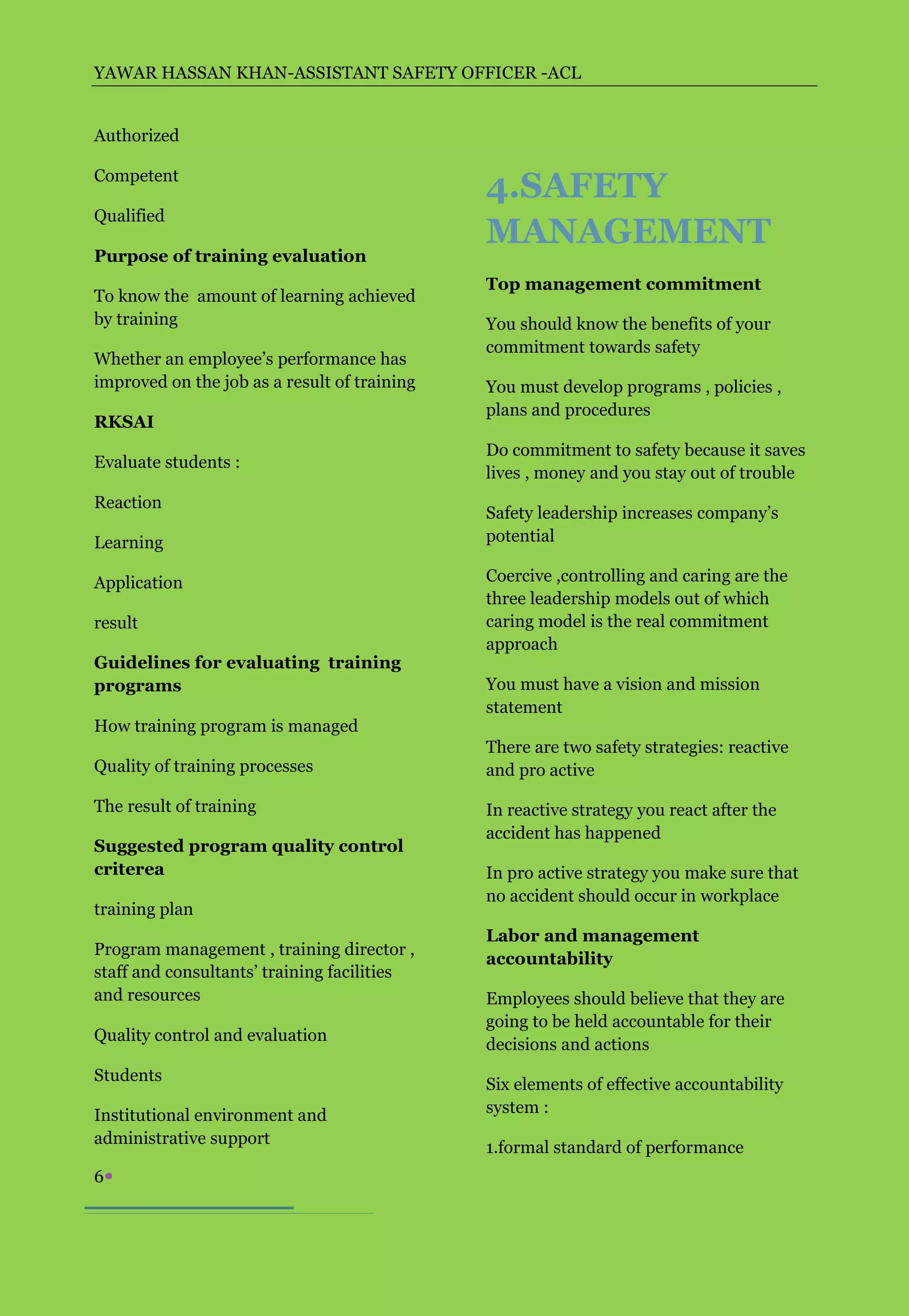 YAWAR HASSAN KHAN-ASSISTANT SAFETY OFFICER -ACL


Authorized

Competent
                                              4.SAFETY
Qualified
                                              MANAGEMENT
Purpose of training evaluation
                                              Top management commitment
To know the amount of learning achieved
by training                                   You should know the benefits of your
                                              commitment towards safety
Whether an employee’s performance has
improved on the job as a result of training   You must develop programs , policies ,
                                              plans and procedures
RKSAI
                                              Do commitment to safety because it saves
Evaluate students :
                                              lives , money and you stay out of trouble
Reaction
                                              Safety leadership increases company’s
Learning                                      potential

Application                                   Coercive ,controlling and caring are the
                                              three leadership models out of which
result                                        caring model is the real commitment
                                              approach
Guidelines for evaluating training
programs                                      You must have a vision and mission
                                              statement
How training program is managed
                                              There are two safety strategies: reactive
Quality of training processes                 and pro active

The result of training                        In reactive strategy you react after the
                                              accident has happened
Suggested program quality control
criterea                                      In pro active strategy you make sure that
                                              no accident should occur in workplace
training plan
                                              Labor and management
Program management , training director ,
                                              accountability
staff and consultants’ training facilities
and resources                                 Employees should believe that they are
                                              going to be held accountable for their
Quality control and evaluation
                                              decisions and actions
Students
                                              Six elements of effective accountability
Institutional environment and                 system :
administrative support
                                              1.formal standard of performance
6
 