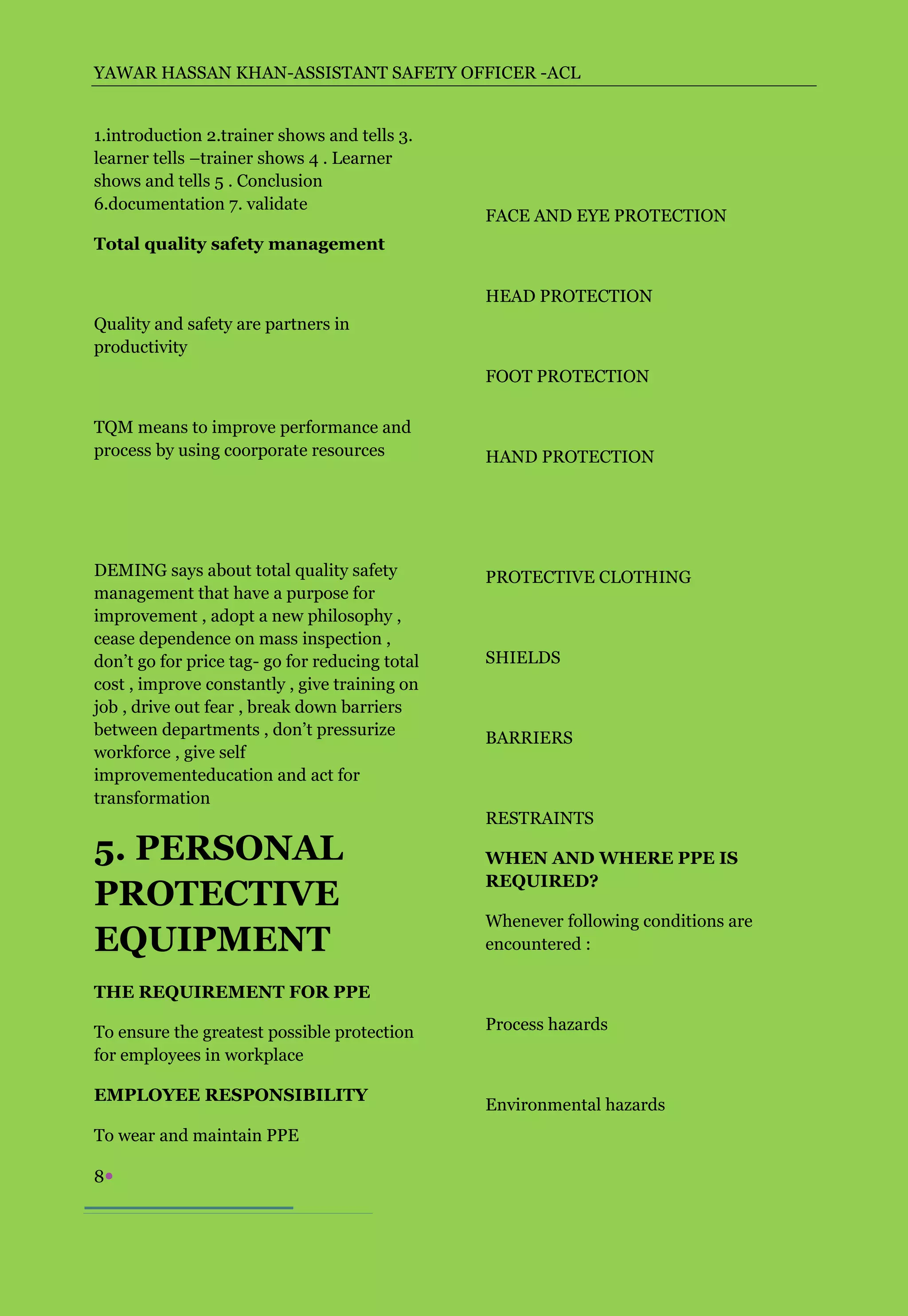 YAWAR HASSAN KHAN-ASSISTANT SAFETY OFFICER -ACL


1.introduction 2.trainer shows and tells 3.
learner tells –trainer shows 4 . Learner
shows and tells 5 . Conclusion
6.documentation 7. validate
                                                FACE AND EYE PROTECTION
Total quality safety management


                                                HEAD PROTECTION
Quality and safety are partners in
productivity
                                                FOOT PROTECTION

TQM means to improve performance and
process by using coorporate resources           HAND PROTECTION




DEMING says about total quality safety          PROTECTIVE CLOTHING
management that have a purpose for
improvement , adopt a new philosophy ,
cease dependence on mass inspection ,
don’t go for price tag- go for reducing total   SHIELDS
cost , improve constantly , give training on
job , drive out fear , break down barriers
between departments , don’t pressurize          BARRIERS
workforce , give self
improvementeducation and act for
transformation
                                                RESTRAINTS

5. PERSONAL                                     WHEN AND WHERE PPE IS
                                                REQUIRED?
PROTECTIVE
                                                Whenever following conditions are
EQUIPMENT                                       encountered :

THE REQUIREMENT FOR PPE

To ensure the greatest possible protection      Process hazards
for employees in workplace

EMPLOYEE RESPONSIBILITY
                                                Environmental hazards
To wear and maintain PPE

8
 