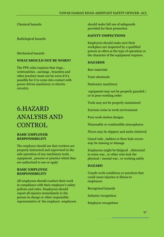 YAWAR HASSAN KHAN-ASSISTANT SAFETY OFFICER -ACL


Chemical hazards                              should make full use of safeguards
                                              provided for their protection

                                              SAFETY INSPECTIONS
Radiological hazards
                                              Employers should make sure their
                                              workplace are inspected by a qualified
                                              person as often as the type of operation or
Mechanical hazards
                                              the character of the equipment requires.
WHAT SHOULD NOT BE WORN?
                                              HAZARDS
The PPE rules requires that rings ,
                                              Raw materials
wristwatches , earnings , bracelets and
other jewelery must not be worn if it’s       Toxic chemicals
possible for it to come into contact with
power driven machinery or electric            Stationary machinery
circuitry
                                              equipment may not be properly guarded /
                                              or in poor working order

                                              Tools may not be properly maintained

6.HAZARD                                      Extreme noise in work environment

ANALYSIS AND                                  Poor work station designs

CONTROL                                       Flammable or combustible atmospheres

                                              Floors may be slippery and aisles cluttered
BASIC EMPLOYER
RESPONSIBILITY                                Guard rails , ladders or floor hole covers
                                              may be missing or damage
The employer should see that workers are
properly instructed and supervised in the     Employees might be fatigued , distracted
safe operation of any machinery tools ,       in some way , or other wise lack the
equipment , process or practice which they    physical / mental way , or working safely
are authorized to use or apply
                                              HAZARD
BASIC EMPLOYEE
RESPONSIBILITY                                Unsafe work conditions or practices that
                                              could cause injuries or illness to
All employees should conduct their work       employees
in compliance with their employer’s safety
policies and rules. Employees should          Recognized hazards
report all injuries immediately to the
                                              Industry recognition
person in charge or other responsible
representative of the employer .employees     Employee recognition

                                                                                           9
 