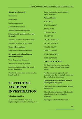 YAWAR HASSAN KHAN-ASSISTANT SAFETY OFFICER -ACL


Hierarchy of control                           illness to an employee and possibly
                                               property damage
Elimination
                                               Accident types
Substitution
                                               STRUCK BY
Engineering controls
                                               STRUCK AGAINST
Administrative controls
                                               CONTACT BY
Personal protective equipment
                                               CONTACT WITH
Solving safety problems-two key
strategies                                     CAUGHT ON

Eliminate or reduce the surface cause          CAUGHT BETWEEN

Eliminate or reduce he root cause              FALL TO SURFACE

Cause effect analysis                          FALL TO BELOW

Every effect is the result of a cause          OVER EXERTION

Key steps to develop effective                 BODILY REACTION
recommendations
                                               OVER EXPOSURE
Write the problem statement
                                               CAUSE OF ACCIDENT
Describe the history of problem
                                               Old theory-worker error :says worker
State the solution options that would          makes a choice to work in an unsafe
correct the problem                            manner

Describe the consequences as a cost. Vs .      New theory-system approach : says
Benefit analysis                               accidents occur due to multiple causes and
                                               due to defects in the systems

                                               Characteristics of effective incident
7.EFFECTIVE                                    investigation program

                                               Clearly assigned responsibility for accident
ACCIDENT                                       investigation

INVESTIGATION                                  All accident investigations will be formally
                                               trained on accident investigation
What is an accident                            techniques

An accident is the final event in an           The purpose is to find fact not fault
unplanned process that result in injury or

                                                                                        11
 