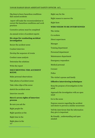 YAWAR HASSAN KHAN-ASSISTANT SAFETY OFFICER -ACL


Dig deep to know hazardous conditions       Right way for the
that caused accidents
                                            Right reason to uncover the
 report will make the recommendations to
correct the hazardous conditions and work   Right facts
practices
                                            WHO NEEDS TO BE INTERVIEWED
Corrective actions must be completed
                                            The victim
An annual review of accident reports
                                            Co workers
Six steps for conducting accident
                                            Direct supervisors
investigation
                                            Manager
Secure the accident scene
                                            Training department
Conduct interview
                                            Personnel department
Develop the sequence of events
                                            Maintenance department
Conduct cause analysis
                                            Emergency responders
Determine the solutions
                                            Medical personal
Write the report
                                            Coroner
DOCUMENTING THE ACCIDENT
SCENE                                       Police
Make personal observations                  The victim’s spouse and family
Take photos of accident scene               Effective interviewing techniques
Take video clips of the scene               Keep the purpose of investigation in the
                                            mind
sketch the accident scene
                                            Approach the investigation with an open
Interview records
                                            mind
Steve’s seven rights of interview
                                            Go to the scene
process
                                            Express concern regarding the accident
Be sure you ask the
                                            and desire to prevent a similar occurrence
Right people the
                                            Tell the interviewee that the information
Right question at the                       they give is important

Right time in the                           Be friendly , understanding and open
                                            minded
Right place in the
12
 