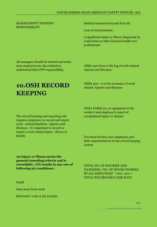 YAWAR HASSAN KHAN-ASSISTANT SAFETY OFFICER -ACL


MANAGEMENT TRAINING                           Medical treatment beyond first aid
RESPONSIBLITY
                                              Loss of consciousness

                                              A significant injury or illness diagnosed by
                                              a physician or other licensed health care
                                              professional




All managers should be trained and make
sure employees are also trained to            OSHA 300 form is the log of work related
understand their FFP responsibility.          injuries and illnesses




10.OSH RECORD                                 OSHA 300 –A is the summary of work
                                              related injuries and illnesses

KEEPING

                                              OSHA FORM 301 or equipment is the
                                              worker’s and employer’s report of
The record keeping and reporting rule         occupational injury or disease
requires employers to record and report
work –related fatalities , injuries and
illnesses . It’s important to record or
report a work related injury , illness or
fatality                                      You must involve your employees and
                                              their representatives in the record keeping
                                              system


An injury or illness meets the
general recording criteria and is
recordable , if it results in any one of      TOTAL NO. OF INJURIES AND
following six conditions :                    ILLNESSES / NO. OF HOURS WORKED
                                              BY ALL EMPLOYEES * 200 , 000 =
                                              TOTAL RECORDABLE CASE RATE
Death

Days away from work

Restricted work or job transfer

                                                                                       17
 