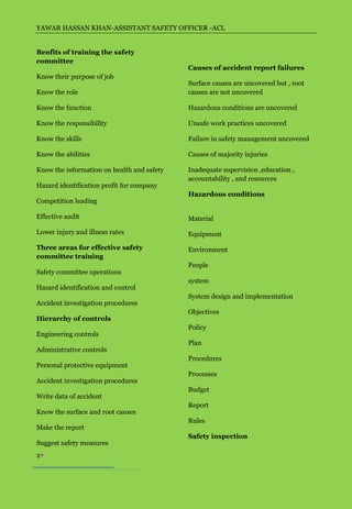 YAWAR HASSAN KHAN-ASSISTANT SAFETY OFFICER -ACL


Benfits of training the safety
committee
                                            Causes of accident report failures
Know their purpose of job
                                            Surface causes are uncovered but , root
Know the role                               causes are not uncovered

Know the function                           Hazardous conditions are uncovered

Know the responsibility                     Unsafe work practices uncovered

Know the skills                             Failure in safety management uncovered

Know the abilities                          Causes of majority injuries

Know the information on health and safety   Inadequate supervision ,education ,
                                            accountability , and resources
Hazard identification profit for company
                                            Hazardous conditions
Competition leading

Effective audit                             Material
Lower injury and illness rates              Equipment

Three areas for effective safety            Environment
committee training
                                            People
Safety committee operations
                                            system
Hazard identification and control
                                            System design and implementation
Accident investigation procedures
                                            Objectives
Hierarchy of controls
                                            Policy
Engineering controls
                                            Plan
Administrative controls
                                            Procedures
Personal protective equipment
                                            Processes
Accident investigation procedures
                                            Budget
Write data of accident
                                            Report
Know the surface and root causes
                                            Rules
Make the report
                                            Safety inspection
Suggest safety measures
2
 