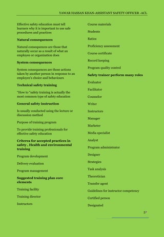 YAWAR HASSAN KHAN-ASSISTANT SAFETY OFFICER -ACL


Effective safety education must tell          Course materials
learners why it is important to use safe
procedures and practices                      Students

Natural consequences                          Ratios

Natural consequences are those that           Proficiency assessment
naturally occur as a result of what an
                                              Course certificate
employee or organization does
                                              Record keeping
System consequences
                                              Program quality control
System consequences are those actions
taken by another person in response to an     Safety trainer perform many roles
employee’s choice and behaviours
                                              Evaluator
Technical safety training
                                              Facilitator
“How to “safety training is actually the
most common type of safety education          Counselor

General safety instruction                    Writer

Is usually conducted using the lecture or     Instructors
discussion method
                                              Manager
Purpose of training program
                                              Marketer
To provide training professionals for
effective safety education                    Media specialist

Criterea for accepted practices in            Analyst
safety , Health and environmental
                                              Program administrator
training
                                              Designer
Program development
                                              Strategies
Delivery evaluation
                                              Task analysis
Program management
                                              Theoretician
Suggested training plan core
elements                                      Transfer agent
Training facility                             Guidelines for instructor competency
Training director                             Certified person
Instructors                                   Designated

                                                                                     5
 