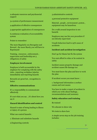 YAWAR HASSAN KHAN-ASSISTANT SAFETY OFFICER -ACL


2.adequate resources and psychosocial          3.administrative controls
support
                                               4.personal protective equipment
3.a system of performance measurement
                                               Material , people , environment ,system ,
4.application of effective consequences        equipment may be hazardous

5.appropriate application of consequences      Do a walk around inspection to see
                                               hazards
6.continous evaluation of accountability
system                                         Employee may use his own procedure if
                                               not directly supervised
Points to remember:
                                               Unsafe behaviors lead to 95% cause of
The more Regularly you Recognize and           accidents
Reward , the more Rarely you will have to
Reprimand                                      Incident and accident investigation

Training , resources , enforcement ,           Don’t go for blame but fix the system
supervision and leadership are 5
obligations of safety                          You cant afford to relax or be content in
                                               safety
Employee involvement
                                               Incident causes property damage and
Employee is held accountable by the            accident causes life damage too
employer for complying with the safety
rules , reporting workplace injuries           You must know the plan and how to work
immediately and reporting hazards              the plan

Rewards are great but , recognition is         If accident occurs you must know :
better
                                               1. background information 2.surface
Effective communications                       causes and root causes

It’s a responsibility to communicate           You have to make a report of accident in
effectively                                    which you write about findings ,
                                               recommendations and summary
It’s not what you say …it’s about how you
say it                                         Safety education and training

Hazard identification and control              Be trained

Hazard is state of being leading to illness    We educate to show why
or injury of a person
                                               We train to show how
What can control hazards :
                                               A simple seven step on the job training
1. Eliminate and substitute hazards            includes:

2.Engineering controls
                                                                                           7
 