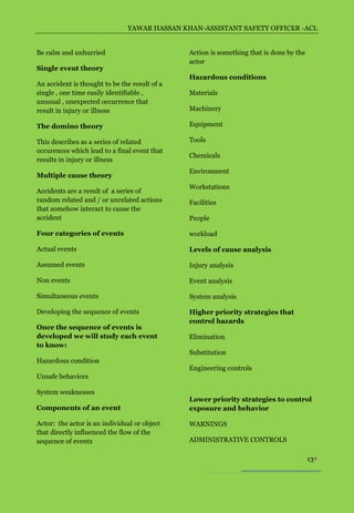YAWAR HASSAN KHAN-ASSISTANT SAFETY OFFICER -ACL


Be calm and unhurried                          Action is something that is done by the
                                               actor
Single event theory
                                               Hazardous conditions
An accident is thought to be the result of a
single , one time easily identifiable ,        Materials
unusual , unexpected occurrence that
result in injury or illness                    Machinery

The domino theory                              Equipment

This describes as a series of related          Tools
occurences which lead to a final event that
                                               Chemicals
results in injury or illness
                                               Environment
Multiple cause theory
                                               Workstations
Accidents are a result of a series of
random related and / or unrelated actions      Facilities
that somehow interact to cause the
accident                                       People

Four categories of events                      workload

Actual events                                  Levels of cause analysis

Assumed events                                 Injury analysis

Non events                                     Event analysis

Simultaneous events                            System analysis

Developing the sequence of events              Higher priority strategies that
                                               control hazards
Once the sequence of events is
developed we will study each event             Elimination
to know:
                                               Substitution
Hazardous condition
                                               Engineering controls
Unsafe behaviors

System weaknesses
                                               Lower priority strategies to control
Components of an event                         exposure and behavior

Actor: the actor is an individual or object    WARNINGS
that directly influenced the flow of the
sequence of events                             ADMINISTRATIVE CONTROLS

                                                                                         13
 
