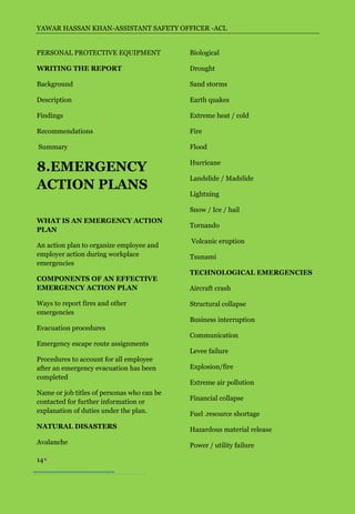 YAWAR HASSAN KHAN-ASSISTANT SAFETY OFFICER -ACL


PERSONAL PROTECTIVE EQUIPMENT               Biological

WRITING THE REPORT                          Drought

Background                                  Sand storms

Description                                 Earth quakes

Findings                                    Extreme heat / cold

Recommendations                             Fire

Summary                                     Flood


8.EMERGENCY                                 Hurricane

                                            Landslide / Madslide
ACTION PLANS
                                            Lightning

                                            Snow / Ice / hail
WHAT IS AN EMERGENCY ACTION
                                            Tornando
PLAN
                                            Volcanic eruption
An action plan to organize employee and
employer action during workplace            Tsunami
emergencies
                                            TECHNOLOGICAL EMERGENCIES
COMPONENTS OF AN EFFECTIVE
EMERGENCY ACTION PLAN                       Aircraft crash

Ways to report fires and other              Structural collapse
emergencies
                                            Business interruption
Evacuation procedures
                                            Communication
Emergency escape route assignments
                                            Levee failure
Procedures to account for all employee
after an emergency evacuation has been      Explosion/fire
completed
                                            Extreme air pollution
Name or job titles of personas who can be
                                            Financial collapse
contacted for further information or
explanation of duties under the plan.       Fuel .resource shortage
NATURAL DISASTERS                           Hazardous material release
Avalanche                                   Power / utility failure

14
 