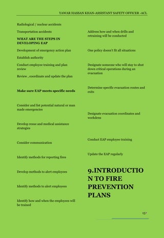 YAWAR HASSAN KHAN-ASSISTANT SAFETY OFFICER -ACL


Radiological / nuclear accidents

Transportation accidents                     Address how and when drills and
                                             retraining will be conducted
WHAT ARE THE STEPS IN
DEVELOPING EAP

Development of emergency action plan         One policy doesn’t fit all situations

Establish authority

Conduct employee training and plan           Designate someone who will stay to shut
review                                       down critical operations during an
                                             evacuation
Review , coordinate and update the plan


                                             Determine specific evacuation routes and
Make sure EAP meets specific needs           exits



Consider and list potential natural or man
made emergencies
                                             Designate evacuation coordinates and
                                             workdens
Develop resue and medical assistance
strategies


                                             Conduct EAP employee training
Consider communication


                                             Update the EAP regularly
Identify methods for reporting fires



Develop methods to alert employees           9.INTRODUCTIO
                                             N TO FIRE
Identify methods to alert employees
                                             PREVENTION
                                             PLANS
Identify how and when the employees will
be trained

                                                                                     15
 