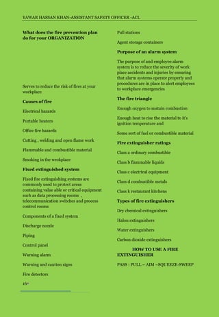 YAWAR HASSAN KHAN-ASSISTANT SAFETY OFFICER -ACL


What does the fire prevention plan            Pull stations
do for your ORGANIZATION
                                              Agent storage containers

                                              Purpose of an alarm system

                                              The purpose of and employee alarm
                                              system is to reduce the severity of work
                                              place accidents and injuries by ensuring
                                              that alarm systems operate properly and
                                              procedures are in place to alert employees
Serves to reduce the risk of fires at your
                                              to workplace emergencies
workplace
                                              The fire triangle
Causes of fire
                                              Enough oxygen to sustain combustion
Electrical hazards
                                              Enough heat to rise the material to it’s
Portable heaters
                                              ignition temperature and
Office fire hazards
                                              Some sort of fuel or combustible material
Cutting , welding and open flame work
                                              Fire extinguisher ratings
Flammable and combustible material
                                              Class a ordinary combustible
Smoking in the wrokplace
                                              Class b flammable liquids
Fixed extinguished system
                                              Class c electrical equipment
Fixed fire extinguishing systems are
                                              Class d combustible metals
commonly used to protect areas
containing value able or critical equipment   Class k restaurant kitchens
such as data processing rooms ,
telecommunication switches and process        Types of fire extinguishers
control rooms
                                              Dry chemical extinguishers
Components of a fixed system
                                              Halon extinguishers
Discharge nozzle
                                              Water extinguishers
Piping
                                              Carbon dioxide extinguishers
Control panel
                                                   HOW TO USE A FIRE
Warning alarm                                 EXTINGUISHER

Warning and caution signs                     PASS : PULL – AIM –SQUEEZE-SWEEP

Fire detectors

16
 