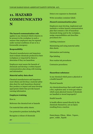 YAWAR HASSAN KHAN-ASSISTANT SAFETY OFFICER -ACL



11. HAZARD                                  Detect over exposure to chemicals

                                            Write secondary container labels
COMMUNICATIO
                                            Hazard communication plan
N                                           Employers must develop, implement and
                                            maintain a written hazard communication
                                            plan that contains a list of hazardous
The hazard communication rule               chemicals being used in the workplace,
applies to any chemical which is known to   assign responsibilities and describes
be present in the workplace in such a       procedures for:
manner that employees may be exposed
                                            Labeling containers
under normal conditions of use or in a
foreseeable emergency                       Maintaining and using material safety
                                            data sheets
Responsibility
                                            Information and training
Chemical manufacturers and importers
must evaluate chemicals produced in their   Pipe labeling
workplaces or imported by them to
determine if they are hazardous             Non routine tsk procedures

Employers must assess the hazards of        Contractor procedures
chemicals and develop a written hazard
communication plan along with training
and information
                                            Hazardous substance
Material safety data sheet
                                            Is any chemical which poses a physical or
Chemical manufacturers and importers        a health hazard?
must obtain and develop a material safety
                                            Physical hazards
data sheet for each hazardous chemical
they produce or import and must develop     Are chemicalreactions that could result in
appropriate labels that provide hazard      a fire, explosion and/ or toxic gas release
warning information                         which cause physical trauma if chemicals
                                            are handled or stored improperly?
Employee training
                                            Health hazards
How to
                                            Is health effects caused directly by the
Reference the chemical test or hazards
                                            chemicals themselves, not an injury
Use material data safety sheets             resulting from a reaction

Use protective practices including PPE

Recognize a release of chemicals            Dusts,fumes. Fibres . Mists . Vapors ,
                                            gases , solids , liquids
18
 
