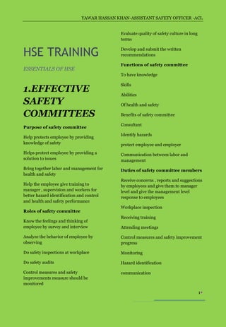 YAWAR HASSAN KHAN-ASSISTANT SAFETY OFFICER -ACL


                                             Evaluate quality of safety culture in long
                                             terms


HSE TRAINING                                 Develop and submit the written
                                             recommendations

                                             Functions of safety committee
ESSENTIALS OF HSE
                                             To have knowledge

                                             Skills
1.EFFECTIVE                                  Abilities
SAFETY                                       Of health and safety

COMMITTEES                                   Benefits of safety committee

                                             Consultant
Purpose of safety committee
                                             Identify hazards
Help protects employee by providing
knowledge of safety                          protect employee and employer
Helps protect employee by providing a        Communication between labor and
solution to issues                           management
Bring together labor and management for      Duties of safety committee members
health and safety
                                             Receive concerns , reports and suggestions
Help the employee give training to           by employees and give them to manager
manager , supervision and workers for        level and give the management level
better hazard identification and control     response to employees
and health and safety performance
                                             Workplace inspection
Roles of safety committee
                                             Receiving training
Know the feelings and thinking of
employee by survey and interview             Attending meetings

Analyze the behavior of employee by          Control measures and safety improvement
observing                                    progress

Do safety inspections at workplace           Monitoring

Do safety audits                             Hazard identification

Control measures and safety                  communication
improvements measure should be
monitored

                                                                                          1
 