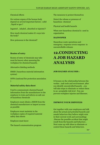 YAWAR HASSAN KHAN-ASSISTANT SAFETY OFFICER -ACL


Chemical effects                              The measures to protect themselves

On various organs of the human body           Detect the release or presence of
depend on several important factors : solid   hazardous chemical
, liquid or gas ?
                                              Physical and health hazards
Ingested , inhaled , absorbed or injected ?
                                              When new hazardous chemical is used in
How much chemical makes it’s ways into        organization
the body?
                                              HAZWOPER
How poisonous is the chemical?
                                              Hazardous waste operations and
                                              emergency response covers response to
                                              uncontrollable releases


Routes of entry                               12.CONDUCTING
Routes of entry of chemicals may take         A JOB HAZARD
must be known when assessing the
workplace for chemical hazards.               ANALYSIS
Alternative labeling methods

HMIS ( hazardous material information         JOB HAZARD ANALYSIS :
system)

NFPA (national fire protection association
)                                             It focuses on the relationship between the
                                              worker , task tools and environment .after
Material safety data sheet                    you identify uncontrolled hazards , you
                                              will take steps to eliminate or reduce them
Used to communicate chemical hazard
                                              to an acceptable risk level . You can
information from the manufacturer to the
                                              prevent workplace injuries and illnesses.
employee to train and inform on safe use
of hazardous chemicals

Employers must obtain a MSDS from the         IMPROVE YOUR EMPOYEES
chemical manufacturer or import as soon
as possible
                                              Get together with your employees and talk
Employers must maintain in the                about the actual and potential hazards and
workplace copies of required material         unsafe behaviors they believe might exist
safety data sheets                            in their current work and surroundings
                                              .Discuss the possible accident that might
Employee must know
                                              result from the hazards and behaviors .
The hazard communication program              Next come up with ideas to eliminate or
                                              control those hazards and behaviors.
                                                                                      19
 