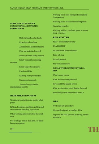 YAWAR HASSAN KHAN-ASSISTANT SAFETY OFFICER -ACL


                                             Working on or near energized equipment
                                             /components

                                             Working alone or in isolated workplaces
LOOK FOR HAZARDOUS
CONDITIONS AND UNSAFE                        Operating vehicles
BEHAVIOURS
                                             Working within a confined space or under
                                             temp extremes

           Material safety data sheets       RISK ANALYSIS

           Experienced workers               Risk = probability*severity

           Accident and incident reports     JHA FORMAT

           First aid statistical record      JHA includes three columns:

           Behavior based safety reports     Basic job step

           Safety committee meeting          Hazard present
minutes
                                             Preventive measures
           Safety inspection reports
                                             GOALS WHILE CONDUCTING A
           Previous JHAs                     JHA

           Existing work procedures          What can go wrong

           Equipment manuals                 What are the consequences ?

          Preventive /corrective             How could the hazard arise ?
maintenance records
                                             What are the other contributing factors ?

                                             How likely is that hazard will occur ?
HIGH RISK BEHAVIOURS

Working at evaluation , no matter what
                                             TIPS
job is
                                             Write safe job procedure
Lifting , lowering , pushing , pulling and
other manual handling operations             Hire professionals to conduct JHA
Other working above or below the work        Improve the JHA process by taking a team
area                                         approach
Use of bridge cranes man lifts , or other
heavy equipment

20
                                                                                         THA
 