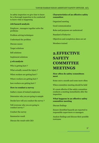 YAWAR HASSAN KHAN-ASSISTANT SAFETY OFFICER -ACL


In safety inspection we give time to know    Characteristics of an effective safety
for a thorough inspection to be conducted    committee
to know what is happening
                                             Organized meeting
Job hazard analysis
                                             Good communication
Employee , managers together solve the
problems                                     Roles and purposes are understood

Problem solving techniques                   Standard of behavior

Understand the problem                       Objectives and completion dates are set

Discuss causes                               Members trained

Target solutions

Sell solutions
                                             2.EFFECTIVE
Implement solutions
                                             SAFETY
5 wh analysis
                                             COMMITTEE
Who is getting hurt ?

What actually caused the injury ?
                                             MEETINGS
When workers are getting hurt ?              How often do safety committees
                                             meet
Where workers are getting hurt ?
                                             Some once a month and some more often
how workers are getting hurt ?
                                             When committee meeting should be held
How to conduct a survey
                                             It’s most effective if the safety committee
Gather a team of trained employees           conducts a meeting immediately after the
                                             inspection
Determine who you are going to sample
                                             What happens in an effective safety
Decide how will you conduct the survey ?     committee meeting

Tell everyone why you are going to           Discuss findings
conduct survey ?
                                             Ensure identified hazards are reported to
Conduct the survey                           responsible supervisors or managers

Summarize result                             Analyze findings and discuss their possible
                                             rootcause
Discuss the result with CEO


                                                                                       3
 