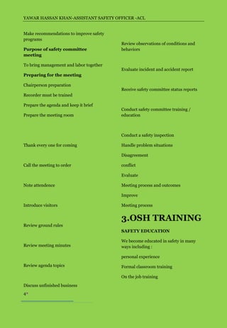 YAWAR HASSAN KHAN-ASSISTANT SAFETY OFFICER -ACL


Make recommendations to improve safety
programs
                                         Review observations of conditions and
Purpose of safety committee              behaviors
meeting

To bring management and labor together
                                         Evaluate incident and accident report
Preparing for the meeting

Chairperson preparation
                                         Receive safety committee status reports
Recorder must be trained

Prepare the agenda and keep it brief
                                         Conduct safety committee training /
Prepare the meeting room                 education



                                         Conduct a safety inspection

Thank every one for coming               Handle problem situations

                                         Disagreement

Call the meeting to order                conflict

                                         Evaluate

Note attendence                          Meeting process and outcomes

                                         Improve

Introduce visitors                       Meeting process


                                         3.OSH TRAINING
Review ground rules
                                         SAFETY EDUCATION

                                         We become educated in safety in many
Review meeting minutes                   ways including :

                                         personal experience

Review agenda topics                     Formal classroom training

                                         On the job training

Discuss unfinished business
4
 