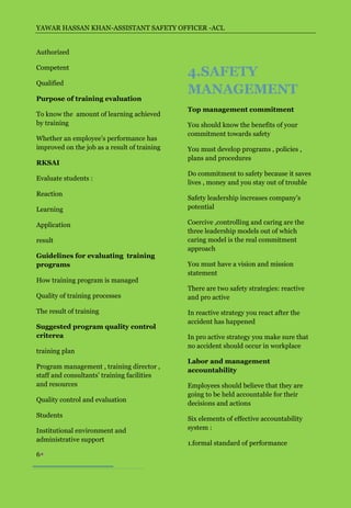 YAWAR HASSAN KHAN-ASSISTANT SAFETY OFFICER -ACL


Authorized

Competent
                                              4.SAFETY
Qualified
                                              MANAGEMENT
Purpose of training evaluation
                                              Top management commitment
To know the amount of learning achieved
by training                                   You should know the benefits of your
                                              commitment towards safety
Whether an employee’s performance has
improved on the job as a result of training   You must develop programs , policies ,
                                              plans and procedures
RKSAI
                                              Do commitment to safety because it saves
Evaluate students :
                                              lives , money and you stay out of trouble
Reaction
                                              Safety leadership increases company’s
Learning                                      potential

Application                                   Coercive ,controlling and caring are the
                                              three leadership models out of which
result                                        caring model is the real commitment
                                              approach
Guidelines for evaluating training
programs                                      You must have a vision and mission
                                              statement
How training program is managed
                                              There are two safety strategies: reactive
Quality of training processes                 and pro active

The result of training                        In reactive strategy you react after the
                                              accident has happened
Suggested program quality control
criterea                                      In pro active strategy you make sure that
                                              no accident should occur in workplace
training plan
                                              Labor and management
Program management , training director ,
                                              accountability
staff and consultants’ training facilities
and resources                                 Employees should believe that they are
                                              going to be held accountable for their
Quality control and evaluation
                                              decisions and actions
Students
                                              Six elements of effective accountability
Institutional environment and                 system :
administrative support
                                              1.formal standard of performance
6
 