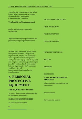 YAWAR HASSAN KHAN-ASSISTANT SAFETY OFFICER -ACL


1.introduction 2.trainer shows and tells 3.
learner tells –trainer shows 4 . Learner
shows and tells 5 . Conclusion
6.documentation 7. validate
                                                FACE AND EYE PROTECTION
Total quality safety management


                                                HEAD PROTECTION
Quality and safety are partners in
productivity
                                                FOOT PROTECTION

TQM means to improve performance and
process by using coorporate resources           HAND PROTECTION




DEMING says about total quality safety          PROTECTIVE CLOTHING
management that have a purpose for
improvement , adopt a new philosophy ,
cease dependence on mass inspection ,
don’t go for price tag- go for reducing total   SHIELDS
cost , improve constantly , give training on
job , drive out fear , break down barriers
between departments , don’t pressurize          BARRIERS
workforce , give self
improvementeducation and act for
transformation
                                                RESTRAINTS

5. PERSONAL                                     WHEN AND WHERE PPE IS
                                                REQUIRED?
PROTECTIVE
                                                Whenever following conditions are
EQUIPMENT                                       encountered :

THE REQUIREMENT FOR PPE

To ensure the greatest possible protection      Process hazards
for employees in workplace

EMPLOYEE RESPONSIBILITY
                                                Environmental hazards
To wear and maintain PPE

8
 