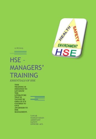 2/18/2013




HSE –
MANAGERS’
TRAINING
ESSENTIALS OF HSE
   THIS
   TRAINING IS
   DESGINED TO
   LET KNOW
   THE
   LITERATURE
   THAT IS
   TAUGHT BY
   OSHA IN IT’S
   COURSES TO
   GIVE
   AWARNESS TO
   HSE
   MANAGMENT.

                  YAWAR
                  HASSAN KHAN-
                  ASSISTANT
                  SAFETY
                  OFFICER -ACL
 
