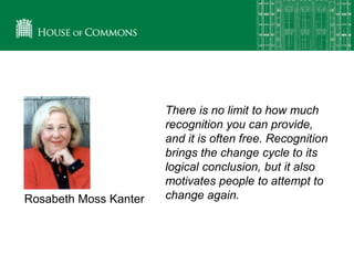 There is no limit to how much
recognition you can provide,
and it is often free. Recognition
brings the change cycle to its
logical conclusion, but it also
motivates people to attempt to
change again.Rosabeth Moss Kanter
 