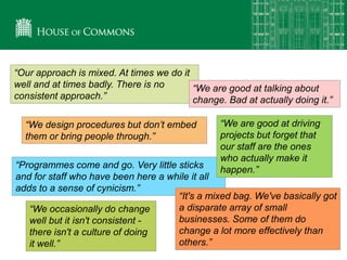 “We occasionally do change
well but it isn't consistent -
there isn't a culture of doing
it well.”
“Programmes come and go. Very little sticks
and for staff who have been here a while it all
adds to a sense of cynicism.”
“Our approach is mixed. At times we do it
well and at times badly. There is no
consistent approach.”
“We are good at talking about
change. Bad at actually doing it.”
“It's a mixed bag. We've basically got
a disparate array of small
businesses. Some of them do
change a lot more effectively than
others.”
“We design procedures but don’t embed
them or bring people through.”
“We are good at driving
projects but forget that
our staff are the ones
who actually make it
happen.”
 