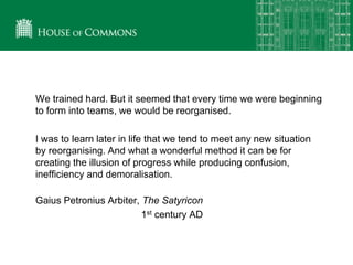 We trained hard. But it seemed that every time we were beginning
to form into teams, we would be reorganised.
I was to learn later in life that we tend to meet any new situation
by reorganising. And what a wonderful method it can be for
creating the illusion of progress while producing confusion,
inefficiency and demoralisation.
Gaius Petronius Arbiter, The Satyricon
1st century AD
 