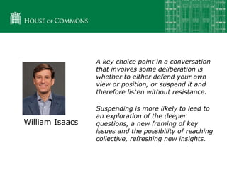 William Isaacs
A key choice point in a conversation
that involves some deliberation is
whether to either defend your own
view or position, or suspend it and
therefore listen without resistance.
Suspending is more likely to lead to
an exploration of the deeper
questions, a new framing of key
issues and the possibility of reaching
collective, refreshing new insights.
 