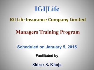 IGI Life Insurance Company Limited
Managers Training Program
Scheduled on January 5, 2015
Facilitated by
Shiraz S. Khoja
IGI|Life
 