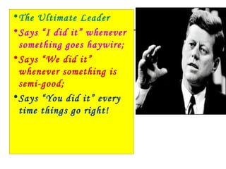 • The Ultimate Leader
• Says “I did it” whenever
  something goes haywire;
• Says “We did it”
  whenever something is
  semi-good;
• Says “You did it” every
  time things go right!
 
